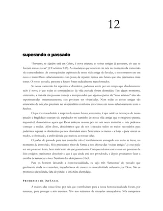 12
superando o passado
“Portanto, se alguém está em Cristo, é nova criatura; as coisas antigas já passaram, eis que se
fizeram coisas novas” (2 Coríntios 5:17). As mudanças que ocorrem em nós no momento da conversão
são extraordinárias. As consequências espirituais de nossa vida antiga são lavadas, e nós entramos em um
novo e maravilhoso relacionamento com Jesus; de repente, temos um futuro que não precisamos mais
temer. O nosso passado, presente e futuro foram radicalmente transformados.
Se nossa conversão foi repentina e dramática, podemos sentir por um tempo que absolutamente
tudo é novo, e que todas as consequências da vida passada foram destruídas. Em algum momento,
entretanto, a maioria das pessoas começa a compreender que algumas partes da “nova criatura” não são
experimentadas instantaneamente; elas precisam ser vivenciadas. Nem todas as coisas antigas são
arrancadas de nós; elas precisam ser desprendidas conforme crescemos em nosso relacionamento com o
Senhor.
O que é extraordinário a respeito do nosso futuro, entretanto, é que onde os destroços de nosso
pecado e fragilidade estavam tão espalhados no caminho de nossa vida antiga que o progresso parecia
impossível, descobrimos agora que Deus colocou nossos pés em um novo caminho, e nós podemos
começar a mudar. Além disso, descobrimos que ele nos concedeu todos os meios necessários para
podermos superar os obstáculos que nos obstruíam antes. Nós temos os meios – a força – para vencer os
medos, a obstinação, a ambivalência que marcou as nossas vidas.
O poder do passado para nos controlar não é imediatamente esmagado em todas as áreas, no
momento da conversão. Nós precisamos viver de forma a nos libertar das “coisas antigas”, e este pode
ser um processo lento, bem mais lento do que gostaríamos. Compreendemos este como um processo de
dois estágios: precisamos descobrir o que é que ainda está nos prendendo, e depois precisamos fazer a
escolha de renunciar a isso. Nenhum dos dois passos é fácil.
Para os homens deixando a homossexualidade, eu vejo três ‘fantasmas’ do passado que
geralmente ainda os controlam, impedindo-os de crescer na masculinidade ordenada por Deus. São as
promessas da infância, falta de perdão e uma falsa identidade.
PR O M E S S A S D A IN F Â N C I A
A maioria das coisas feitas por nós que contribuíram para a nossa homossexualidade foram, por
natureza, para proteger a nós mesmos. Nós nos retiramos de situações ameaçadoras. Nós rompemos
 