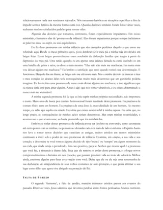 relacionamentos onde nos sentíamos rejeitados. Nós tomamos decisões em situações específicas a fim de
impedir sermos feridos da mesma forma outra vez. Quando decisões similares foram feitas várias vezes,
acabaram sendo estabelecidos padrões para nossas vidas.
Algumas das decisões que tomamos, entretanto, foram especialmente impactantes. Em nosso
ministério, chamamos elas de ‘promessas da infância’. Elas foram impactantes porque sempre incluíamos
as palavras nunca ou sempre, ou seus equivalentes.
Eu fiz duas promessas em minha infância que são exemplos perfeitos daquilo a que estou me
referindo aqui. Desde os meus primeiros anos, posso lembrar ouvir meu pai e minha mãe envolvidos em
brigas feias. Essas brigas provavelmente eram resultado da disfunção familiar que surgiu a partir da
depressão do meu pai. Uma tarde, quando eu era apenas uma criança deitada na cama ouvindo-os em
uma batalha de gritos e raiva, eu disse a mim mesmo: “Eles não vão mais me machucar. Eu nunca mais
vou deixar alguém me machucar.” Eu lembro a satisfação que senti quando tomei essa determinação. E
funcionou. Daquele dia em diante, as brigas não me afetaram mais. Mas a minha decisão de trancar e tirar
o meu coração do alcance deles teria consequências muito mais desastrosas que um garotinho poderia
imaginar. Eu havia feito uma promessa de nunca mais deixar alguém me machucar, e isso significava que
eu nunca seria livre para amar alguém. Amar é algo que nos torna vulneráveis, e eu estava determinado a
nunca mais ser vulnerável.
A minha segunda promessa foi de que eu iria suprir minhas próprias necessidades, não importava
o custo. Meus anos de busca por contato homossexual foram resultado desta promessa. Eu precisava de
contato físico com um homem. Eu precisava de uma dose da masculinidade de um homem. Ao mesmo
tempo, eu sabia que aquilo era errado. Eu sabia que estava sendo infiel à minha esposa. Eu sabia que, no
longo prazo, as consequências de minhas ações seriam desastrosas. Mas eram minhas necessidades, e
acontecesse o que acontecesse, eu havia prometido que iria satisfazê-las.
Embora o poder dessas promessas de infância possa ser desfeito na conversão, como aconteceu
até certo ponto com as minhas, ou possam ser deixadas cada vez mais de lado conforme o Espírito Santo
nos leva a tomar novas decisões que cancelam as antigas, muitos cristãos em nossos ministérios
continuam a viver sob o poder de suas promessas de infância. Examine, em oração, a sua vida e seu
coração, e determine se você tomou alguma decisão do tipo ‘nunca’ ou ‘sempre’ em algum momento da
sua vida, que ainda esteja o prendendo. Em caso positivo, peça ao Senhor que mostre qual é a promessa
que você fez, e renuncie-a diante dele. Peça que ele remova o poder dessa promessa, e coloque novos
comprometimentos e decisões em seu coração, que possam produzir vida ao invés de sufocá-la. Melhor
ainda, encontre alguém para fazer essa oração com você. Deixe que ele ou ela seja uma testemunha de
sua declaração de independência de seus velhos costumes de auto-proteção, e que possa afirmar o seu
lugar como filho que agora vive abrigado na proteção do Pai.
FA L T A D E PE R D Ã O
O segundo ‘fantasma’, a falta de perdão, mantém inúmeros cristãos presos aos eventos do
passado. Diversas vezes, Jesus salientou que devemos perdoar como fomos perdoados. Muitos escritores
 
