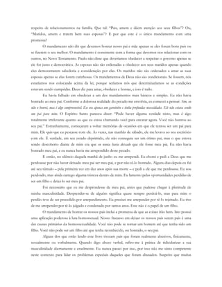 respeito de relacionamentos na família. Que tal: “Pais, amem e dêem atenção aos seus filhos”? Ou,
“Maridos, amem e tratem bem suas esposas”? E por que este é o único mandamento com uma
promessa?
O mandamento não diz que devemos honrar nosso pai e mãe apenas se eles forem bons pais ou
se fizerem o seu melhor. O mandamento é consistente com a forma que devemos nos relacionar com os
outros, no Novo Testamento. Paulo não disse que deveríamos obedecer a respeitar o governo apenas se
ele for justo e democrático. As esposas não são ordenadas a obedecer aos seus maridos apenas quando
eles demonstrarem sabedoria e consideração por elas. Os maridos não são ordenados a amar as suas
esposas apenas se elas forem carinhosas. Os mandamentos de Deus não são condicionais. Se fossem, nós
estaríamos nos colocando acima da lei, porque seríamos nós que determinaríamos se as condições
estavam sendo cumpridas. Deus diz para amar, obedecer e honrar, e isso é tudo.
Eu havia falhado em obedecer a um dos mandamentos mais básicos e simples. Eu não havia
honrado ao meu pai. Conforme a dolorosa realidade do pecado me envolvia, eu comecei a pensar: Sim, eu
não o honrei, mas é algo compreensível. Eu era apenas um garotinho e tinha profundas necessidades. Ele não estava sendo
um pai para mim. O Espírito Santo pareceu dizer: “Pode haver alguma verdade nisto, mas é algo
totalmente irrelevante quanto ao que eu estou chamando você para encarar agora. Você não honrou ao
seu pai.” Estranhamente, começaram a voltar memórias de ocasiões em que ele tentou ser um pai para
mim. Ele quis que eu pescasse com ele. Às vezes, nas manhãs de sábado, ele me levava ao seu escritório
com ele. É verdade, em seu estado deprimido, ele não conseguia ser um ótimo pai, mas o que estava
sendo descoberto diante de mim era que eu nunca havia deixado que ele fosse meu pai. Eu não havia
honrado meu pai, e eu nunca havia me arrependido desse pecado.
E então, no silêncio daquela manhã de junho eu me arrependi. Eu chorei e pedi a Deus que me
perdoasse por não haver deixado meu pai ser meu pai, e por não tê-lo honrado. Alguns dias depois eu fui
até seu túmulo – pela primeira vez em dez anos após sua morte – e pedi a ele que me perdoasse. Eu sou
perdoado, mas ainda carrego alguma tristeza dentro de mim. Eu lamento pelas oportunidades perdidas de
ser um filho e deixá-lo ser meu pai.
Foi necessário que eu me desprendesse de meu pai, antes que pudesse chegar à plenitude de
minha masculinidade. Desprender-se de alguém significa quase sempre perdoá-lo, mas para mim o
perdão teve de ser precedido por arrependimento. Eu precisei me arrepender por tê-lo rejeitado. Eu tive
de me arrepender por tê-lo julgado e condenado por tantos anos. Este não é o papel de um filho.
O mandamento de honrar os nossos pais inclui a promessa de que as coisas irão bem. Isto possui
uma aplicação poderosa à luta homossexual. Nosso fracasso em deixar os nossos pais serem pais é uma
das causas primárias da homossexualidade. Você não pode se tornar um homem até que tenha sido um
filho. Você não pode ser um filho até que tenha reconhecido, ou honrado, o seu pai.
Alguns dos que estão lendo esse livro tiveram pais que foram realmente abusivos, fisicamente,
sexualmente ou verbalmente. Quando digo abuso verbal, refiro-me à prática de ridicularizar a sua
masculinidade abertamente e cruelmente. Eu nunca passei por isso, por isso não me sinto competente
neste contexto para lidar os problemas especiais daqueles que foram abusados. Suspeito que muitas
 