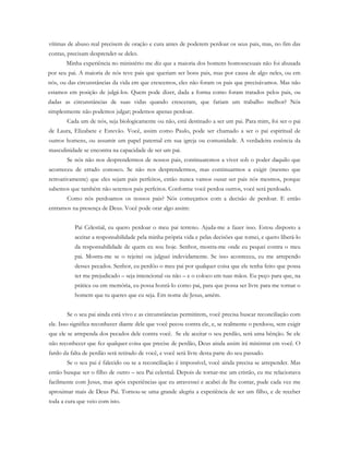 vítimas de abuso real precisem de oração e cura antes de poderem perdoar os seus pais, mas, no fim das
contas, precisam desprender-se deles.
Minha experiência no ministério me diz que a maioria dos homens homossexuais não foi abusada
por seu pai. A maioria de nós teve pais que queriam ser bons pais, mas por causa de algo neles, ou em
nós, ou das circunstâncias da vida em que crescemos, eles não foram os pais que precisávamos. Mas não
estamos em posição de julgá-los. Quem pode dizer, dada a forma como foram tratados pelos pais, ou
dadas as circunstâncias de suas vidas quando cresceram, que fariam um trabalho melhor? Nós
simplesmente não podemos julgar; podemos apenas perdoar.
Cada um de nós, seja biologicamente ou não, está destinado a ser um pai. Para mim, foi ser o pai
de Laura, Elizabete e Estevão. Você, assim como Paulo, pode ser chamado a ser o pai espiritual de
outros homens, ou assumir um papel paternal em sua igreja ou comunidade. A verdadeira essência da
masculinidade se encontra na capacidade de ser um pai.
Se nós não nos desprendermos de nossos pais, continuaremos a viver sob o poder daquilo que
aconteceu de errado conosco. Se não nos desprendermos, mas continuarmos a exigir (mesmo que
retroativamente) que eles sejam pais perfeitos, então nunca vamos ousar ser pais nós mesmos, porque
sabemos que também não seremos pais perfeitos. Conforme você perdoa outros, você será perdoado.
Como nós perdoamos os nossos pais? Nós começamos com a decisão de perdoar. E então
entramos na presença de Deus. Você pode orar algo assim:
Pai Celestial, eu quero perdoar o meu pai terreno. Ajuda-me a fazer isso. Estou disposto a
aceitar a responsabilidade pela minha própria vida e pelas decisões que tomei, e quero liberá-lo
da responsabilidade de quem eu sou hoje. Senhor, mostra-me onde eu pequei contra o meu
pai. Mostra-me se o rejeitei ou julguei indevidamente. Se isso aconteceu, eu me arrependo
desses pecados. Senhor, eu perdôo o meu pai por qualquer coisa que ele tenha feito que possa
ter me prejudicado – seja intencional ou não – e o coloco em tuas mãos. Eu peço para que, na
prática ou em memória, eu possa honrá-lo como pai, para que possa ser livre para me tornar o
homem que tu queres que eu seja. Em nome de Jesus, amém.
Se o seu pai ainda está vivo e as circunstâncias permitirem, você precisa buscar reconciliação com
ele. Isso significa reconhecer diante dele que você pecou contra ele, e, se realmente o perdoou, sem exigir
que ele se arrependa dos pecados dele contra você. Se ele aceitar o seu perdão, será uma bênção. Se ele
não reconhecer que fez qualquer coisa que precise de perdão, Deus ainda assim irá ministrar em você. O
fardo da falta de perdão será retirado de você, e você será livre desta parte do seu passado.
Se o seu pai é falecido ou se a reconciliação é impossível, você ainda precisa se arrepender. Mas
então busque ser o filho de outro – seu Pai celestial. Depois de tornar-me um cristão, eu me relacionava
facilmente com Jesus, mas após experiências que eu atravessei e acabei de lhe contar, pude cada vez me
aproximar mais de Deus Pai. Tornou-se uma grande alegria a experiência de ser um filho, e de receber
toda a cura que veio com isto.
 