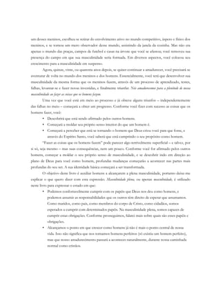 um desses meninos, escolheu se retirar do envolvimento ativo no mundo competitivo, áspero e físico dos
meninos, e se tornou um mero observador desse mundo, assistindo da janela da cozinha. Mas não era
apenas o mundo das praças, campos de futebol e casas na árvore que você se afastou; você removeu sua
presença do campo em que sua masculinidade seria formada. Em diversos aspectos, você colocou seu
crescimento para a masculinidade em suspenso.
Agora, quinze, vinte, ou quarenta anos depois, se quiser continuar a amadurecer, você precisará se
aventurar de volta no mundo dos meninos e dos homens. Essencialmente, você terá que desenvolver sua
masculinidade da mesma forma que os meninos fazem, através de um processo de aprendizado, testes,
falhas, levantar-se e fazer novas investidas, e finalmente triunfar. Nós amadurecemos para a plenitude de nossa
masculinidade ao fazer as coisas que os homens fazem.
Uma vez que você está em meio ao processo e já obteve alguns triunfos – independentemente
das falhas no meio – começará a obter um progresso. Conforme você fizer com sucesso as coisas que os
homens fazer, você:
• Descobrirá que está sendo afirmado pelos outros homens.
• Começará a moldar seu próprio senso interior do que um homem é.
• Começará a perceber que está se tornando o homem que Deus criou você para que fosse, e
através do Espírito Santo, você saberá que está cumprindo o seu propósito como homem.
“Fazer as coisas que os homens fazem” pode parecer algo terrivelmente superficial – e talvez, por
si só, seja mesmo – mas suas consequências, nem um pouco. Conforme você for afirmado pelos outros
homens, começar a moldar o seu próprio senso de masculinidade, e se descobrir indo em direção ao
plano de Deus para você como homem, profundas mudanças começarão a acontecer nas partes mais
profundas do seu ser. A sua identidade básica começará a ser transformada.
O objetivo deste livro é auxiliar homens a alcançarem a plena masculinidade, portanto deixe-me
explicar o que quero dizer com esta expressão. Masculinidade plena, ou apenas masculinidade, é utilizado
neste livro para expressar o estado em que:
• Podemos confortavelmente cumprir com os papéis que Deus nos deu como homens, e
podemos assumir as responsabilidades que os outros têm direito de esperar que assumamos.
Como maridos, como pais, como membros do corpo de Cristo, como cidadãos, somos
esperados a cumprir com determinados papéis. Na masculinidade plena, somos capazes de
cumprir estas obrigações. Conforme prosseguimos, falarei mais sobre quais são esses papéis e
obrigações.
• Alcançamos o ponto em que crescer como homens já não é mais o ponto central de nossa
vida. Isso não significa que nos tornamos homens perfeitos (só existiu um homem perfeito),
mas que nosso amadurecimento passará a acontecer naturalmente, durante nossa caminhada
normal como cristãos.
 