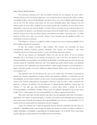 UM A FA L S A ID E N T I D A D E
Na conversão, conforme nos é dito em Efésios 4:22-24, nós nos despimos de nossa velha e
corrupta natureza, com seus desejos enganosos, e nos revestimos da nova natureza, que reflete a justiça e
a santidade de Deus. Através da identificação com Jesus Cristo, esta é uma realidade espiritual para cada
um de nós. Um dia, seremos como Jesus; ele será nossa identidade plena. Mas, enquanto isso, em
diversas partes de nossa vida, a realidade da nova natureza ainda não é manifesta. Ao invés disso, fomos
capacitados a entrar em uma série de ‘despir’ e ‘revestir’. Houve um tempo em que estávamos presos em
nossos pecados de egoísmo e auto-proteção, mas agora, através do Espírito Santo, a mudança se tornou
possível. Embora ela envolva um esforço intenso, nós podemos nos despir – deixar para trás – as velhas
maneiras de lidar com a vida, e nos revestir – aceitar – novas maneiras, que são agradáveis a Deus e se
conformam à nossa nova natureza.
Este despir-se e revestir-se se aplicam a todos os aspectos de vencer a homossexualidade. É um
fator central na questão de crescimento.
O que nós estamos vestindo é algo evidente. Nós estamos nos revestindo de nossa
masculinidade, madura, confiante, piedosa, abundante. Nós estamos nos tornando o que nossa
verdadeira natureza nos chama para sermos, e o que nosso Senhor deseja que sejamos.
Mas do que estamos nos despojando? Talvez isto não seja tão óbvio. Se um ser humano
masculino não é um homem (ou um homem em processo), o que é ele? Ele é um menino. Se a sua
homossexualidade está enraizada em um problema de identidade, você pode quase ter certeza de que está
vivendo a partir do “menininho dentro de você”. Isso significa que, pelos critérios físicos, você aparenta
ser um homem, mas o garotinho que existe por dentro é quem manda, controla os seus sentimentos, e
impõe obstáculos quando você quer ir adiante em alguma direção. Muitas vezes, você sente que ele é o
seu verdadeiro ‘eu’.
Nos primeiros anos do meu processo de cura, eu me sentia como um menino na presença da
maioria dos homens, especialmente homens cristãos que pareciam confiantes e confortáveis em sua
masculinidade. Já ouvi muitos homens na luta contra a homossexualidade dizerem a mesma coisa. Ter
contato com homens, especialmente em grupinhos informais, trazia de volta o velho sentimento tão
poderoso e doloroso da infância: “Eu sou diferente”. E diferente sempre significava “menos que” ou
“inferior a”. Era algo que doía profundamente, e mesmo após tomar a decisão de sair da
homossexualidade, era debilitante. Sempre voltava, como um lembrete indesejado de que eu não estava
curado. Este é o lado negativo de ‘viver como garotinho’. Eu odiava, e queria me livrar disso.
Mas existe outro lado, um lado positivo, que talvez nós não queiramos abrir mão. Um menino é
dependente. Um menino só precisa proteger a si mesmo. Um menino possui desculpas para não precisar
fazer certas coisas. Ele pode evitar algumas das responsabilidades que vem com a masculinidade. Ver a si
mesmo como um menino pode ser confortável; tem suas vantagens.
(Antes de continuar com a ideia do garotinho interior, deixe-me especificar que não estou me
referindo à infantilidade positiva que irrompe de tempos em tempos em todos os homens saudáveis: o
espírito brincalhão, a jovialidade, a capacidade de ser despreocupado e de se divertir. Esta é uma marca
positiva, algo que a maioria das pessoas considera atrativa nos homens.)
 