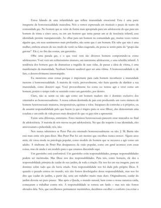 Estou falando de uma infantilidade que reflete imaturidade emocional. Esta é uma parte
integrante da homossexualidade masculina. Nós a vemos expressada em musicais e peças de teatro da
comunidade gay. No homem que se veste de forma mais apropriada para um adolescente do que para um
homem de trinta e cinco anos, ou em um homem que tenta passar um ar de inocência infantil, essa
identidade persiste transparecendo. Ao olhar para um homem na comunidade gay, muitas vezes vemos
alguém que, em seus sentimentos mais profundos, não sente que é um homem. Ele sabe que não é uma
mulher, embora através do seu modo de vestir ou falar exagerado, ele possa se sentir parte do “grupo das
garotas”. Ele é, no fim das contas, um garotinho.
Olhe uma parada gay, e o que você verá são diversos homens comportando-se como
adolescentes. Você verá um exibicionismo imaturo, um narcisismo adolescente, e uma rebeldia infantil. A
tendência dos homens gays de dramatizar a tragédia de suas vidas, de passar a ideia de vítima, é uma
manifestação da imaturidade. Nenhum homem saudável quer ser uma vítima. A homossexualidade é, de
fato, o desenvolvimento interrompido.
Eu menciono estas coisas porque é importante para cada homem reconhecer a imaturidade
inerente à homossexualidade. A maioria de vocês, provavelmente, não fazia questão de alardear a sua
imaturidade, como descrevi aqui. Você provavelmente fez como eu: tentou agir e viver como um
homem, porém o tempo todo se sentindo como um garotinho, por dentro.
Claro, não se sentir ou não agir como um homem maduro não é domínio exclusivo dos
orientados ao homossexualismo. A nossa cultura destituída de pais está produzindo um vasto número de
homens heterossexuais imaturos, irresponsáveis, egoístas e tolos. Incapazes de controlar a si próprios, ou
de assumir responsabilidade pelo que fazem (o que é trágico para os seus filhos), eles demonstram uma
conduta e um estilo de vida pouco mais desejável do que os gays têm a apresentar.
Existe uma diferença, entretanto. Estes meninos heterossexuais parecem estar trancados no final
da adolescência. A maioria de nós travou na pré-adolescência. No que diz respeito à sua identidade, eles
atravessaram a puberdade; nós, não.
Nós nunca saberemos se Peter Pan era orientado homossexualmente ou não. J. M. Barrie não
está mais entre nós para dizer. Mas Peter Pan foi um menino que escolheu nunca crescer. Alguns anos
atrás, ele virou moda na psicologia popular, como modelo do homem que se recusava a agir como um
adulto. A síndrome de Peter Pan desapareceu da visão popular, como em geral acontece com essas
coisas, mas ele ainda é um modelo para o que estamos discutindo aqui.
Um garotinho está confortável. Um garotinho evita responsabilidades, porque responsabilidades
podem ser incômodas. Mas Deus nos deu responsabilidades. Para nós, como homens, ele deu a
responsabilidade primária de cuidar do seu jardim, de toda a criação. Ele nos fez em sua imagem, para ter
domínio sobre tudo que ele havia criado. Esta responsabilidade nos foi dada pelo próprio Deus. E
quando o pecado entrou no mundo, nós não fomos desobrigados dessa responsabilidade, mas nos foi
dito que cuidar do jardim, a partir daí, seria um trabalho muito mais duro. Originalmente, cuidar do
jardim deveria ser puro prazer. Mas após a Queda, o mundo natural, bem como a nossa natureza caída,
começaram a trabalhar contra nós. A responsabilidade se tornou um fardo – mas nós não fomos
aliviados dela. Nós, que escolhemos permanecer menininhos, decidimos escolher o conforto (ou evitar a
 