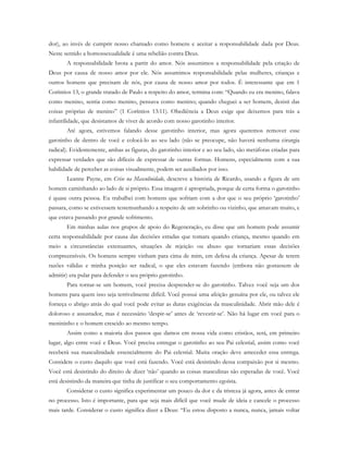 dor), ao invés de cumprir nosso chamado como homens e aceitar a responsabilidade dada por Deus.
Neste sentido a homossexualidade é uma rebelião contra Deus.
A responsabilidade brota a partir do amor. Nós assumimos a responsabilidade pela criação de
Deus por causa de nosso amor por ele. Nós assumimos responsabilidade pelas mulheres, crianças e
outros homens que precisam de nós, por causa de nosso amor por todos. É interessante que em 1
Coríntios 13, o grande tratado de Paulo a respeito do amor, termina com: “Quando eu era menino, falava
como menino, sentia como menino, pensava como menino; quando cheguei a ser homem, desisti das
coisas próprias de menino” (1 Coríntios 13:11). Obediência a Deus exige que deixemos para trás a
infantilidade, que desistamos de viver de acordo com nosso garotinho interior.
Até agora, estivemos falando desse garotinho interior, mas agora queremos remover esse
garotinho de dentro de você e colocá-lo ao seu lado (não se preocupe, não haverá nenhuma cirurgia
radical). Evidentemente, ambas as figuras, do garotinho interior e ao seu lado, são metáforas criadas para
expressar verdades que são difíceis de expressar de outras formas. Homens, especialmente com a sua
habilidade de perceber as coisas visualmente, podem ser auxiliados por isso.
Leanne Payne, em Crise na Masculinidade, descreve a história de Ricardo, usando a figura de um
homem caminhando ao lado de si próprio. Essa imagem é apropriada, porque de certa forma o garotinho
é quase outra pessoa. Eu trabalhei com homens que sofriam com a dor que o seu próprio ‘garotinho’
passara, como se estivessem testemunhando a respeito de um sobrinho ou vizinho, que amavam muito, e
que estava passando por grande sofrimento.
Em minhas aulas nos grupos de apoio do Regeneração, eu disse que um homem pode assumir
certa responsabilidade por causa das decisões erradas que tomara quando criança, mesmo quando em
meio a circunstâncias extenuantes, situações de rejeição ou abuso que tornariam essas decisões
compreensíveis. Os homens sempre vinham para cima de mim, em defesa da criança. Apesar de terem
razões válidas e minha posição ser radical, o que eles estavam fazendo (embora não gostassem de
admitir) era pular para defender o seu próprio garotinho.
Para tornar-se um homem, você precisa desprender-se do garotinho. Talvez você seja um dos
homens para quem isso seja terrivelmente difícil. Você possui uma afeição genuína por ele, ou talvez ele
forneça o abrigo atrás do qual você pode evitar as duras exigências da masculinidade. Abrir mão dele é
doloroso e assustador, mas é necessário ‘despir-se’ antes de ‘revestir-se’. Não há lugar em você para o
menininho e o homem crescido ao mesmo tempo.
Assim como a maioria dos passos que damos em nossa vida como cristãos, será, em primeiro
lugar, algo entre você e Deus. Você precisa entregar o garotinho ao seu Pai celestial, assim como você
receberá sua masculinidade essencialmente do Pai celestial. Muita oração deve anteceder essa entrega.
Considere o custo daquilo que você está fazendo. Você está desistindo dessa compaixão por si mesmo.
Você está desistindo do direito de dizer ‘não’ quando as coisas masculinas são esperadas de você. Você
está desistindo da maneira que tinha de justificar o seu comportamento egoísta.
Considerar o custo significa experimentar um pouco da dor e da tristeza já agora, antes de entrar
no processo. Isto é importante, para que seja mais difícil que você mude de ideia e cancele o processo
mais tarde. Considerar o custo significa dizer a Deus: “Eu estou disposto a nunca, nunca, jamais voltar
 