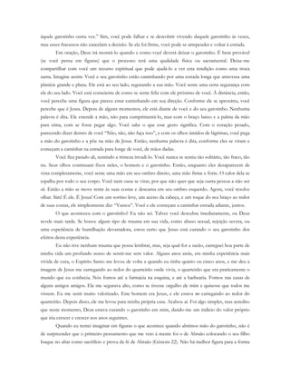 àquele garotinho outra vez.” Sim, você pode falhar e se descobrir vivendo daquele garotinho às vezes,
mas esses fracassos não cancelam a decisão. Se ela foi firme, você pode se arrepender e voltar à estrada.
Em oração, Deus irá mostrá-lo quando e como você deverá deixar o garotinho. É bem provável
(se você pensa em figuras) que o processo terá uma qualidade física ou sacramental. Deixe-me
compartilhar com você um recurso espiritual que pode ajudá-lo a ver esta rendição como uma troca
santa. Imagine assim: Você e seu garotinho estão caminhando por uma estrada longa que atravessa uma
planície grande e plana. Ele está ao seu lado, segurando a sua mão. Você sente uma certa segurança com
ele do seu lado. Você está consciente de como se sente feliz com ele próximo de você. À distância, então,
você percebe uma figura que parece estar caminhando em sua direção. Conforme ele se aproxima, você
percebe que é Jesus. Depois de alguns momentos, ele está diante de você e do seu garotinho. Nenhuma
palavra é dita. Ele estende a mão, não para cumprimentá-lo, mas com o braço baixo e a palma da mão
para cima, com se fosse pegar algo. Você sabe o que esse gesto significa. Com o coração pesado,
parecendo dizer dentro de você “Não, não, não faça isso”, e com os olhos úmidos de lágrimas, você pega
a mão do garotinho e a põe na mão de Jesus. Então, nenhuma palavra é dita, conforme eles se viram e
começam a caminhar na estrada para longe de você, de mãos dadas.
Você fica parado ali, sentindo a tristeza invadi-lo. Você nunca se sentiu tão solitário, tão fraco, tão
nu. Seus olhos continuam fixos neles, o homem e o garotinho. Então, enquanto eles desaparecem de
vista completamente, você sente uma mão em seu ombro direito, uma mão firme e forte. O calor dela se
espalha por todo o seu corpo. Você nem ousa se virar, por que não quer que seja outra pessoa a não ser
ele. Então a mão se move rente às suas costas e descansa em seu ombro esquerdo. Agora, você resolve
olhar. Sim! É ele. É Jesus! Com um sorriso leve, um aceno da cabeça, e um toque do seu braço ao redor
de suas costas, ele simplesmente diz: “Vamos”. Você e ele começam a caminhar estrada adiante, juntos.
O que aconteceu com o garotinho? Eu não sei. Talvez você descubra imediatamente, ou Deus
revele mais tarde. Se houve algum tipo de trauma em sua vida, como abuso sexual, rejeição severa, ou
uma experiência de humilhação devastadora, estou certo que Jesus está curando o seu garotinho dos
efeitos desta experiência.
Eu não tive nenhum trauma que possa lembrar, mas, seja qual for a razão, carreguei boa parte de
minha vida um profundo senso de sentir-me sem valor. Alguns anos atrás, em minha experiência mais
vívida de cura, o Espírito Santo me levou de volta a quando eu tinha quatro ou cinco anos, e me deu a
imagem de Jesus me carregando ao redor do quarteirão onde vivia, o quarteirão que era praticamente o
mundo que eu conhecia. Nós fomos até a farmácia na esquina, e até a barbearia. Fomos nas casas de
alguns antigos amigos. Ele me segurava alto, como se tivesse orgulho de mim e quisesse que todos me
vissem. Eu me senti muito valorizado. Este homem era Jesus, e ele estava me carregando ao redor do
quarteirão. Depois disso, ele me levou para minha própria casa. Acabou aí. Foi algo simples, mas acredito
que neste momento, Deus estava curando o garotinho em mim, dando-me um indício do valor próprio
que iria crescer e crescer nos anos seguintes.
Quando eu tentei imaginar em figuras o que acontece quando abrimos mão do garotinho, não é
de surpreender que o primeiro pensamento que me veio à mente foi o de Abraão colocando o seu filho
Isaque no altar como sacrifício e prova da fé de Abraão (Gênesis 22). Não há melhor figura para a forma
 