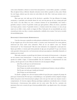 como somos chamados a oferecer os nossos bens mais preciosos – nossos ídolos e pecados – ao Senhor.
Mas, de alguma forma, é diferente. Quando colocamos nossos ídolos e pecados no altar, como Abraão
fez com Isaque, sabemos que eles nunca nos serão dados de volta. Não é assim que acontece com o
nosso garotinho.
Deus quer que você saiba que ele lhe devolverá o garotinho. Um tipo diferente de cirurgia
acontecerá, e o garotinho será colocado dentro de você, mas não para que ele seja a criança pela qual
você viverá a sua vida. Desta vez, com a estrutura existente de sua masculinidade, você sentirá o
garotinho começar a crescer. O garotinho curado, que agora pertence a Deus, irá crescer, e preencher
seus braços, pernas e tronco. O garotinho interior e o homem exterior irão começar a se unir, até que
sejam um ser sólido e único, criado na imagem de Deus. Cada parte de sua masculinidade que esteve
crescendo por toda a sua vida, e o menino amadurecido e redimido, irão se juntar. Você terá se revestido
da masculinidade plena.
D E I X A N D O A ID E N T I D A D E H O M O S S E X U A L
Uma das coisas que eu aprendi em minha primeira conferência do Exodus, há mais de vinte anos,
foi que ninguém que está na luta deveria rotular a si mesmo como homossexual. Em outras palavras,
homossexual não dever usado como substantivo. Pode até ser um adjetivo como um “homem
homossexual” ou “ele é homossexual”. Mas não como substantivo. Eu compreendo a razão para isso.
Quem quer definir a si mesmo pela forma particular de algo que está quebrado? O que esses homens
estão querendo é deixar para trás o ser homossexual, então por que perpetuar a identidade chamando a si
próprios por esse nome?
Mais tarde, entretanto, eu percebi que não chamar a nós mesmos de homossexuais – e não pensar
em nós mesmos como homossexuais – é mais do que uma questão de escolha ou estratégia; é uma
questão de verdade é lógica. A homossexualidade trata dos sentimentos e comportamentos de uma
pessoa, e não de quem ele ou ela é. Deixe-me ilustrar isto com um pequeno diálogo:
João: Pai, eu acho que sou um homossexual.
Pai: João, por que você acha isso?
João: Porque sou atraído emocionalmente e sexualmente por homens, e não por mulheres.
Pai: Por que você acha que é atraído por homens?
João: Porque sou um homossexual.
Eu desafio a qualquer um a dar um resposta melhor do que João para a pergunta de porque ele
pensa que é homossexual. Por mais que a comunidade gay e seus apoiadores tentem, ninguém consegue
definir uma pessoa como homossexual por qualquer outra coisa que não sejam suas atrações sexuais e
comportamento. Se houvesse alguma diferença psicológica amplamente reconhecida entre os homens
homossexuais e heterossexuais, João poderia usar isto como razão. Mas não há, e portanto nós
precisamos ficar com o conceito de que a homossexualidade define o que alguém sente e faz; e não quem
a pessoa é.
 