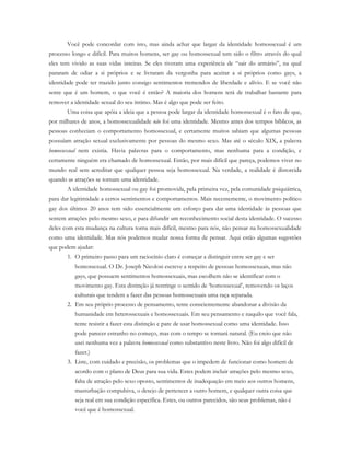 Você pode concordar com isto, mas ainda achar que largar da identidade homossexual é um
processo longo e difícil. Para muitos homens, ser gay ou homossexual tem sido o filtro através do qual
eles tem vivido as suas vidas inteiras. Se eles tiveram uma experiência de “sair do armário”, na qual
pararam de odiar a si próprios e se livraram da vergonha para aceitar a si próprios como gays, a
identidade pode ter trazido junto consigo sentimentos tremendos de liberdade e alívio. E se você não
sente que é um homem, o que você é então? A maioria dos homens terá de trabalhar bastante para
remover a identidade sexual do seu íntimo. Mas é algo que pode ser feito.
Uma coisa que apóia a ideia que a pessoa pode largar da identidade homossexual é o fato de que,
por milhares de anos, a homossexualidade não foi uma identidade. Mesmo antes dos tempos bíblicos, as
pessoas conheciam o comportamento homossexual, e certamente muitos sabiam que algumas pessoas
possuíam atração sexual exclusivamente por pessoas do mesmo sexo. Mas até o século XIX, a palavra
homossexual nem existia. Havia palavras para o comportamento, mas nenhuma para a condição, e
certamente ninguém era chamado de homossexual. Então, por mais difícil que pareça, podemos viver no
mundo real sem acreditar que qualquer pessoa seja homossexual. Na verdade, a realidade é distorcida
quando as atrações se tornam uma identidade.
A identidade homossexual ou gay foi promovida, pela primeira vez, pela comunidade psiquiátrica,
para dar legitimidade a certos sentimentos e comportamentos. Mais recentemente, o movimento político
gay dos últimos 20 anos tem sido essencialmente um esforço para dar uma identidade às pessoas que
sentem atrações pelo mesmo sexo, e para difundir um reconhecimento social desta identidade. O sucesso
deles com esta mudança na cultura torna mais difícil, mesmo para nós, não pensar na homossexualidade
como uma identidade. Mas nós podemos mudar nossa forma de pensar. Aqui estão algumas sugestões
que podem ajudar:
1. O primeiro passo para um raciocínio claro é começar a distinguir entre ser gay e ser
homossexual. O Dr. Joseph Nicolosi escreve a respeito de pessoas homossexuais, mas não
gays, que possuem sentimentos homossexuais, mas escolhem não se identificar com o
movimento gay. Esta distinção já restringe o sentido de ‘homossexual’, removendo os laços
culturais que tendem a fazer das pessoas homossexuais uma raça separada.
2. Em seu próprio processo de pensamento, tente conscientemente abandonar a divisão da
humanidade em heterossexuais e homossexuais. Em seu pensamento e naquilo que você fala,
tente resistir a fazer esta distinção e pare de usar homossexual como uma identidade. Isso
pode parecer estranho no começo, mas com o tempo se tornará natural. (Eu creio que não
usei nenhuma vez a palavra homossexual como substantivo neste livro. Não foi algo difícil de
fazer.)
3. Liste, com cuidado e precisão, os problemas que o impedem de funcionar como homem de
acordo com o plano de Deus para sua vida. Estes podem incluir atrações pelo mesmo sexo,
falta de atração pelo sexo oposto, sentimentos de inadequação em meio aos outros homens,
masturbação compulsiva, o desejo de pertencer a outro homem, e qualquer outra coisa que
seja real em sua condição específica. Estes, ou outros parecidos, são seus problemas, não é
você que é homossexual.
 