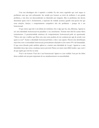 Usar esta abordagem não é reprimir a verdade. Eu não estou sugerindo que você negue os
problemas reais que está enfrentando. Ser atraído por homens ao invés de mulheres é um grande
problema, e não deve ser desconsiderado ou diminuído por ninguém. Mas os problemas não devem
determinar quem você é. Ironicamente, a repressão da verdade acontece quando uma pessoa diz que
essas atrações, desejos, e comportamento compulsivo não são problemas – porque ele é um
homossexual.
O que temos aqui não é um debate de semântica. Isto é algo que faz, sim, diferença. Agarrar-se
em uma identidade homossexual irá prejudicar o seu crescimento. Tornará mais fácil de aceitar falsos
ensinamentos. A pecaminosidade intrínseca do comportamento homossexual pode ser questionada.
“Talvez não seja o melhor que Deus tem, mas como poderia ele me condenar por agir de acordo com
quem eu sou?” Aceitar a identidade homossexual limita a vida e suas opções. Haverá uma identificação
mais forte com a comunidade homossexual, possivelmente afastando-se dos outros 95% da humanidade.
O que estou dizendo pode também aplicar-se a manter uma identidade de ‘ex-gay’. Agarrar-se a uma
identidade desse tipo torna a mudança menos provável. Parece ser muito mais difícil mudar o que você é
do que aquilo que você faz ou sente.
Você é um homem. Você não é um homossexual. Agarre-se a esta verdade. Lute por ela. Saber
desta verdade será um parte importante de seu amadurecimento na masculinidade.
 