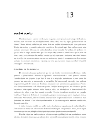 13
você é aceito
Quando comecei a escrever esse livro, me perguntava como poderia escrever algo tão focado na
mudança, sem soar como um pai exageradamente crítico. “Faça isso, faça aquilo, ponha as coisas em
ordem!” Muitos leitores conhecem pais assim. Mas nós também conhecemos pais bons, para quem
debaixo das críticas e correções, além dos conselhos e do estímulo para fazer melhor, existe uma
aceitação amorosa do filho que está sendo chamado a crescer e mudar. Na verdade, nós podemos ver
que é o amor de um pai pelo seu filho que o faz desejar ver o seu filho se tornar tudo o que ele pode ser.
Nós – você e eu – temos um Pai perfeito, ele quer que nós cresçamos e mudemos. Mas, ainda mais do
que o melhor pai terreno que exista, ele nos ama assim como somos. A nossa percepção desse amor e
aceitação são essenciais para termos a esperança e a força que precisamos para nos conduzir pela difícil
estrada para a masculinidade.
UM A OB R A E M C O N S T R U Ç Ã O
Da perspectiva de quase qualquer um que não seja familiar com os ministérios Exodus, a minha
profissão – ajudar homens e mulheres a superarem a homossexualidade – é uma profissão estranha.
Quando alguém me pergunta o que faço da vida, e eu respondo, normalmente há uma pausa. Eu
presumo que eles estão se perguntando se eu também fui homossexual, mas estão com medo de
perguntar. Em geral, eles tentam sair do silêncio embaraçoso sem serem invasivos, perguntando: “Como
você começou nesta área?” Com curiosidade genuína a respeito do meu passado, mas assumindo que eles
vão receber uma resposta relativa à minha formação, talvez em psicologia ou na área ministerial, eles
realmente não sabem o que dizer quando respondo: “Eu sou formado em contábeis, um contador
certificado.” Depois de desfrutar da consternação deles por um minuto, eu quebro o gelo, em tom de
brincadeira: “Obviamente, isto me qualifica para lidar com os problemas sexuais e emocionais mais
profundos das pessoas.” Com o fim desta brincadeira, se eles estão dispostos, podemos começar uma
discussão mais séria.
A minha formação contábil não rendeu muitos benefícios na segunda parte de minha vida, talvez
com exceção de manter um belo conjunto de livros contábeis para o Regeneração. Então, é com algum
entusiasmo que uso um princípio contábil para explicar uma questão central deste capítulo.
Uma das coisas que você aprende no primeiro ano de contabilidade é que uma indústria possui
três tipos de registro de estoques, e cada um deve ser medido separadamente: matéria-prima, produtos
 
