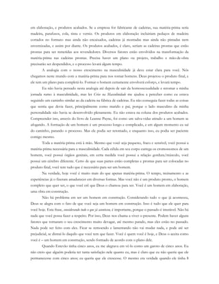em elaboração, e produtos acabados. Se a empresa for fabricante de cadeiras, sua matéria-prima seria
madeira, parafusos, cola, tinta e verniz. Os produtos em elaboração incluiriam pedaços de madeira
cortados no formato mas ainda não encaixados, cadeiras já montadas mas ainda não pintadas nem
envernizadas, e assim por diante. Os produtos acabados, é claro, seriam as cadeiras prontas que estão
prontas para ser remetidas aos revendedores. Diversos fatores estão envolvidos na transformação da
matéria-prima nas cadeiras prontas. Precisa haver um plano ou projeto, trabalho e mão-de-obra
precisarão ser despendidos, e o processo levará algum tempo.
A analogia com o nosso crescimento na masculinidade já deve estar clara para você. Nós
chegamos neste mundo com a matéria-prima para nos tornar homens. Deus projetou o produto final, e
ele tem um plano para completá-lo. Formar o homem certamente envolverá esforço, e levará tempo.
Eu não havia pensado nesta analogia até depois de sair da homossexualidade e retomar a minha
jornada rumo à masculinidade, mas ler Crise na Masculinidade me ajudou a perceber como eu estava
seguindo um caminho similar ao da cadeira na fábrica de cadeiras. Eu não conseguia fazer todas as coisas
que sentia que devia fazer, principalmente como marido e pai, porque o lado masculino da minha
personalidade não havia se desenvolvido plenamente. Eu não estava na coluna dos produtos acabados.
Compreender isto, através do livro de Leanne Payne, foi como um salva-vidas atirado a um homem se
afogando. A formação de um homem é um processo longo e complicado, e em algum momento eu saí
do caminho, parando o processo. Mas ele podia ser retomado, e enquanto isso, eu podia ser paciente
comigo mesmo.
Toda a matéria-prima está à mão. Mesmo que você seja pequeno, fraco e sensível, você possui a
matéria-prima necessária para a masculinidade. Cada célula em seu corpo carrega os cromossomos de um
homem, você possui órgãos genitais, em certa medida você possui a relação gordura/músculo, você
possui um cérebro diferente. Certo de que suas partes estão completas e prontas para ser colocadas no
produto final, você tem tudo que é necessário para ser um homem.
Na verdade, hoje você é muito mais do que apenas matéria-prima. O tempo, treinamento e as
experiências já o fizeram amadurecer em diversas formas. Mas você não é um produto pronto, o homem
completo que quer ser, o que você crê que Deus o chamou para ser. Você é um homem em elaboração,
uma obra em construção.
Não há problema em ser um homem em construção. Considerando tudo o que já aconteceu,
Deus se alegra com o fato de que você seja um homem em construção. Isso é tudo que ele quer para
você hoje. Esta frase, considerando tudo o que já aconteceu, é importante, porque o passado é imutável. Não há
nada que você possa fazer a respeito. Por isso, Deus nos chama a viver o presente. Podem haver alguns
fatores que tornaram o seu crescimento muito devagar, até mesmo parado, mas eles estão no passado.
Nada pode ser feito com eles. Ficar se remoendo e lamentando não vai mudar nada, e pode até ser
prejudicial, se distraí-lo daquilo que você tem que fazer. Você é quem você é hoje, e Deus o aceita como
você é – um homem em construção, sendo formado de acordo com o plano dele.
Quando Estevão tinha cinco anos, eu me alegrava em vê-lo como um garoto de cinco anos. Eu
não creio que alguém poderia ter tanta satisfação nele quanto eu, mas é claro que eu não queria que ele
permanecesse com cinco anos; eu queria que ele crescesse. O mesmo era verdade quando ele tinha 8
 
