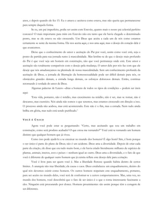 anos, e depois quando ele fez 15. Eu o amava e aceitava como estava, mas não queria que permanecesse
para sempre daquela forma.
Se eu, um pai imperfeito, podia ser assim com Estevão, quanto mais o nosso pai celestial perfeito
conosco? O mais importante para mim em Estevão não era tanto que ele havia chegado a determinado
ponto, mas se ele estava ou não crescendo. Um Deus que aceita a cada um de nós como estamos
certamente se sente da mesma forma. Ele nos aceita aqui, e nos ama aqui, mas o desejo do coração dele é
que avancemos.
Deixe que o conhecimento do amor e aceitação do Pai por você, assim como você está, seja o
ponto de partida para sua jornada rumo à masculinidade. Mas lembre-se de que o desejo mais profundo
do Pai é que você seja um homem em construção, não que você permaneça onde está. Este amor e
aceitação são totalmente compatíveis com o desejo pela mudança. O amor dele por nós faz com que ele
deseje que nós amadureçamos na plenitude de nossa masculinidade. Sem um conhecimento profundo da
aceitação de Deus, a jornada de libertação da homossexualidade pode ser difícil demais para nós, os
obstáculos grandes demais, a estrada longa demais, os esforços dolorosos demais. Então, continue
retornando à verdade do amor de Deus.
Algumas palavras de Lutero –ditas a homens de todos os tipos de condições – podem ser úteis
aqui:
‘Esta vida, portanto, não é retidão, mas crescimento na retidão, não é ser, mas se tornar, não é
descanso, mas exercício. Nós ainda não somos o que seremos, mas estamos crescendo em direção a isso.
O processo ainda não acabou, mas está acontecendo. Este não é o fim, mas a estrada. Nem tudo ainda
brilha em glória, mas tudo está sendo purificado.’
VO C Ê É ÚN I C O
Agora você pode estar se perguntando: “Certo, mas aceitando que sou um trabalho em
construção, como será produto acabado? O que estou me tornando?” Você está se tornando um homem
distinto que qualquer homem que já viveu.
Como isso pode ajudá-lo a se encaixar no mundo dos homens? É algo bom? Sim, é bom porque
o ser único é parte do plano de Deus; não é um acidente. Deus ama a diversidade. Depois de criar cada
parte da criação, ele disse que era tudo muito bom, e ele havia criado literalmente milhares de espécies de
plantas, animais, insetos, aves e peixes – nenhum igual ao outro. Deus ama a diversidade, e o fato de que
você é diferente de qualquer outro homem que já existiu reflete este desejo dele para a criação.
Você é livre para ser quem você é. Mas a liberdade floresce quando habita dentro de certos
limites. A anarquia não traz liberdade; ela causa o caos. Deus estabeleceu um enquadramento, dentro do
qual nós devemos existir como homens. Os outros homens respeitam este enquadramento, portanto,
para ser aceito no mundo deles, você terá de conformar-se a certos comportamentos. Mas, uma vez, no
mundo dos homens, você descobrirá que o fato de ser único é o que o torna interessante fascinante a
eles. Ninguém está procurando por clones. Homens proeminentes são assim porque têm a coragem de
ser diferentes.
 