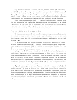 Algo maravilhoso começará a acontecer com você, conforme caminha pela estrada rumo à
masculinidade. Ao desenvolver suas qualidades masculinas – conforme você adquire iniciativa ao invés de
apenas responder, e ganha liberdade para focar para fora ao invés de para dentro, e se torna alguém que
luta pela verdade – todas as pressões que o forçavam à conformidade, no passado, irão enfraquecer.
Quanto mais forte você se torna, mas liberdade você sente para ser o homem que você realmente é.
O que temos aqui é semelhante ao que C. S. Lewis descreveu que acontece ao homem que se
torna mais semelhante a Cristo. “Quanto mais nós tiramos aquilo do que chamamos de ‘eu’ do caminho
e deixamos que ele tome conta, mais nós nos tornamos mais verdadeiramente nós mesmos.” Quanto
mais você se torna o homem que Deus o planejou para ser, mas único você é.
PA R A AQ U E L E S N O LA D O E S Q U E R D O D A CU R V A
Eu frequentemente me maravilho com como Deus me trouxe longe em meu amadurecimento na
masculinidade ao longo dos anos, desde que comecei a jornada. Mas ainda não sou um Arnold
Schwarzenegger, e nunca serei. E se eu tentasse ser, além de parecer ridículo, eu não creio que estaria
agradando a Deus.
Eu me encaixo no lado mais esquerdo em algumas dessas curvas de distribuição que falamos, e
em alguns aspectos isso nunca vai mudar. É a forma que Deus me fez. Parte do plano dele para mim é
que eu manifestaria mais de algumas qualidades femininas, e menos de algumas masculinas. Isso é parte
do que me faz único, mas não me torna menos homem.
Sy Rogers é um dos líderes mais conhecidos da rede Exodus International. Ele já palestrou no
mundo inteiro a respeito da vitória sobre a homossexualidade. Por alguns anos, Sy viveu como se fosse
mulher, e ele tinha características que permitiam que o fizesse de forma bem convincente. Agora anos
depois da conversão e da cura, Sy ainda tem algumas características femininas. Elas são perceptíveis
quando você o ouve falar da primeira vez, mas após ouvi-lo por alguns minutos, você percebe que essas
características desaparecem de vista. A genuína masculinidade de Sy – algo que agora habita em seu
interior – começa a emanar com poder e autoridade.
Depois de usar barba por dez anos, certo dia, sem contar à minha esposa, eu raspei tudo. Quando
entrei na sala onde Willa estava, ela olhou para mim e disse; “O que você fez? Por que está com esse
sorriso bobo na cara?” Ela nem percebeu que eu havia raspado a barba. Quando nós conhecemos
alguém, nós olhamos além da aparência e dos maneirismos; nós vemos a verdadeira pessoa que existe por
dentro. Você pode nunca ser um Arnold Schwarzenegger, até longe disso, mas aqueles que conhecerem
você verão o homem interior. E você saberá que ele está lá. O homem interior está sendo formado, e irá
brilhar para todos verem.
 