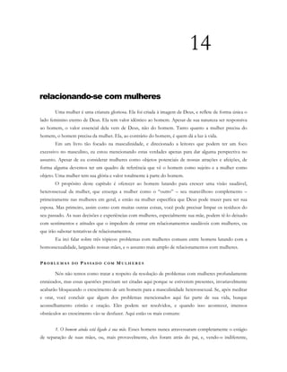 14
relacionando-se com mulheres
Uma mulher é uma criatura gloriosa. Ela foi criada à imagem de Deus, e reflete de forma única o
lado feminino eterno de Deus. Ela tem valor idêntico ao homem. Apesar de sua natureza ser responsiva
ao homem, o valor essencial dela vem de Deus, não do homem. Tanto quanto a mulher precisa do
homem, o homem precisa da mulher. Ela, ao contrário do homem, é quem dá a luz à vida.
Em um livro tão focado na masculinidade, e direcionado a leitores que podem ter um foco
excessivo no masculino, eu estou mencionando estas verdades apenas para dar alguma perspectiva no
assunto. Apesar de eu considerar mulheres como objetos potenciais de nossas atrações e afeições, de
forma alguma devemos ter um quadro de referência que vê o homem como sujeito e a mulher como
objeto. Uma mulher tem sua glória e valor totalmente à parte do homem.
O propósito deste capítulo é oferecer ao homem lutando para crescer uma visão saudável,
heterossexual da mulher, que enxerga a mulher como o “outro” – seu maravilhoso complemento –
primeiramente nas mulheres em geral, e então na mulher específica que Deus pode trazer para ser sua
esposa. Mas primeiro, assim como com muitas outras coisas, você pode precisar limpar os resíduos do
seu passado. As suas decisões e experiências com mulheres, especialmente sua mãe, podem tê-lo deixado
com sentimentos e atitudes que o impedem de entrar em relacionamentos saudáveis com mulheres, ou
que irão sabotar tentativas de relacionamentos.
Eu irei falar sobre três tópicos: problemas com mulheres comuns entre homens lutando com a
homossexualidade, largando nossas mães, e o assunto mais amplo de relacionamentos com mulheres.
PR O B L E M A S D O PA S S A D O C O M MU L H E R E S
Nós não temos como tratar a respeito da resolução de problemas com mulheres profundamente
enraizados, mas essas questões precisam ser citadas aqui porque se estiverem presentes, invariavelmente
acabarão bloqueando o crescimento de um homem para a masculinidade heterossexual. Se, após meditar
e orar, você concluir que algum dos problemas mencionados aqui faz parte de sua vida, busque
aconselhamento cristão e oração. Eles podem ser resolvidos, e quando isso acontecer, imensos
obstáculos ao crescimento vão se desfazer. Aqui estão os mais comuns:
1. O homem ainda está ligado à sua mãe. Esses homens nunca atravessaram completamente o estágio
de separação de suas mães, ou, mais provavelmente, eles foram atrás do pai, e, vendo-o indiferente,
 