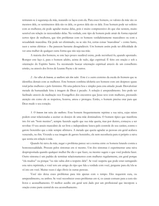 retiraram-se à segurança da mãe, reatando os laços com ela. Para esses homens, os valores da mãe são os
mesmos dele, os sentimentos dela são os dele, os gostos dela são os dele. Esse homem pode ser solícito
com as mulheres; ele pode agradar muitas delas, pois é muito compreensivo do que elas sentem, muito
sensível em relação às necessidades delas. Na verdade, este tipo de homem pode atrair de forma especial
certos tipos de mulheres, que têm problemas com os homens verdadeiramente masculinos ou com a
sexualidade masculina. Ele pode ser efeminado, ou se não for, certas coisas ‘masculinas’ – como barro,
suor e serras elétricas – lhe parecem bastante desagradáveis. Um homem assim pode ter dificuldade de
ver uma mulher de qualquer outra forma que não seja sua mãe.
A maioria dos homens, se este laço pouco saudável existe, pode reconhecê-lo, quando apontado.
Romper este laço é, para o homem adulto, acima de tudo, algo espiritual. É feito em oração e sob a
orientação do Espírito Santo. Eu recomendo buscar orientação espiritual através de um conselheiro
cristão, ou através dos livros de Leanne Payne e de outros.
2. Aos olhos do homem, as mulheres não têm valor. Este é o outro extremo da escala do homem que se
identifica demais com as mulheres. Este homem combina idolatria aos homens com um desprezo quase
total pelas mulheres e pelo feminino. Há uma palavra boa e simples para esta atitude: pecado. Desvalorizar
metade da humanidade feita à imagem de Deus é pecado. A solução é arrependimento. Isto pode ser
facilitado através da meditação nos Evangelhos dos encontros que Jesus teve com mulheres, prestando
atenção em como ele as respeitou, honrou, amou e protegeu. Então, o homem precisa orar para que
Deus mude o seu coração.
3. O homem tem raiva das mulheres. Esse homem frequentemente reprime a sua raiva, cujas raízes
podem estar relacionadas a aceitar os desejos de uma mãe dominadora. O homem típico que manifesta
isto foi um “bom menino”, sempre fazendo aquilo que sua mãe queria, mas por dentro, começou a ser
revoltar. O seu anseio masculino de ser livre e independente lutava pelo controle do seu caráter, contra o
garoto bonzinho que a mãe sempre afirmava. A metade que queria agradar as pessoas em geral acabava
vencendo, no fim. Vivendo a sua imagem de garoto bonzinho, ele nem reconhecia para si próprio a raiva
que sentia em relação à mãe.
Quando há raiva da mãe, negar o problema parece ser a norma entre os homens lutando contra a
homossexualidade. Procure pelos sintomas em si mesmo. Um dos sintomas é experimentar uma raiva
despropositada quando qualquer mulher lhe diz o que fazer, ou mesmo sugere o que você poderia fazer.
Outro sintoma é um padrão de terminar relacionamentos com mulheres regularmente, em geral porque
“ela mudou” ou porque “eu não sabia disto a respeito dela”. Se você suspeita que pode estar carregando
esta raiva reprimida, e você tem um amigo do tipo que fala a verdade com você, pergunte para ele/ela se
vê isto em você. Muitas vezes é algo óbvio às outras pessoas.
Você não deixa esses problemas para trás apenas com o tempo. Eles requerem cura, ou
arrependimento, ou ambos. Se você reconhecer esses problemas em si, os canais comuns para a cura são
livros e aconselhamento. O melhor auxílio em geral será dado por um profissional que incorpore a
oração como parte central do seu aconselhamento.
 