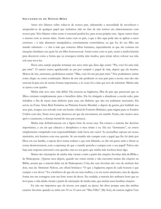SO L T A N D O - S E D E NO S S A S MÃ E S
Antes nós falamos sobre soltar-se de nossos pais, salientando a necessidade de reconhecer e
arrepender-se de qualquer papel que tenhamos tido no fato de não termos um relacionamento com
nossos pais. Nós falamos sobre como é essencial perdoá-los, para nossa própria cura. Agora vamos fazer
o mesmo com as nossas mães. Assim como com os pais, o que é dito aqui pode não se aplicar a casos
extremos – à mãe altamente manipulativa, extremamente controladora, ou que fez do seu filho um
marido substituto – e sim à mãe que cometeu falhas humanas, especialmente as que são comuns em
situações familiares nas quais há um filho homossexual. Assim como com os pais, usarei a minha história
para descrever como a forma que eu enxergava minha mãe mudou, para tentar talvez colocar sua mãe
sob uma nova luz.
Havia uma canção popular sertaneja uns anos atrás que dizia algo assim: “Pai, você foi uma mãe
pra mim”. O cantor estava agradecendo ao pai por cumprir o papel de mãe, depois que ela morreu.
Muitos de nós, entretanto, poderíamos cantar: “Mãe, você foi um pai para mim.” Nós poderíamos cantar
como elogio ou como condenação. Muitos de nós não perderam os seus pais para a morte, mas eles não
estavam lá para nós de muitas formas importantes, e às vezes foi a mãe que teve de substituir. Minha mãe
se ajusta a este quadro.
Minha mãe teve uma vida difícil. Ela crescera na Inglaterra, filha de pais que pensavam que os
filhos existiam completamente para o benefício deles. Ela foi obrigada a abandonar a escola cedo, para
trabalhar a fim de trazer mais dinheiro para casa, um dinheiro que não era realmente necessário. Ela
serviu na Força Aérea Real Feminina na Primeira Guerra Mundial, e depois da guerra, por lealdade aos
seus pais, rompeu seu noivado com um bonito oficial do Exército Britânico, para migrar para os Estados
Unidos com eles. Neste novo país, demorou até que ela encontrasse um marido. Então, não muitos anos
após o casamento, a doença mental do meu pai começou.
Minha mãe definitivamente era a figura forte de nossa casa. Ela tomava a maioria das decisões
importantes, e era ela que educava e disciplinava o meu irmão e eu. Ela era “dominante”, ou estava
simplesmente cumprindo com responsabilidades onde havia um vazio? Ao aconselhar esposas em nosso
ministério, nós lutamos com essa questão. Se um marido não cumpre com o papel que lhe foi dado por
Deus em sua família, a esposa deve tentar realizar o que está faltando, ou dar um passo atrás e deixar as
coisas desmoronarem, com a esperança de que o marido perceba e cumpra com o seu papel? Talvez não
haja uma resposta universal a esta questão, mas eu sou grato que minha mãe resolveu fazer algo.
Muitas das orientações de minha mãe vieram a mim a partir das citações favoritas dela da Bíblia e
de Shakespeare. (Apenas anos depois, quando me tornei cristão e não encontrei muitas das citações na
Bíblia, assumi que a maioria delas era de Shakespeare.) Uma das suas favoritas não veio de nenhum dos
dois, mas do Almirante Nelson, um oficial britânico: “O que a Inglaterra espera de cada homem é que
cumpra o seu dever.” Eu a lembrava de que ela era uma mulher, e eu era norte-americano, mas de alguma
forma isto me contagiou com um forte senso de dever. Na verdade, a maioria dos atributos bons que eu
levei para a vida adulta vieram a partir da orientação de minha mãe, que incluía essas benditas citações.
Eu não me importava que ela tivesse esse papel, na época. Sei disso porque uma das minhas
canções favoritas quando eu tinha uns 10 ou 12 anos era “Meu Filho” (My Son), da cantora inglesa Vera
 