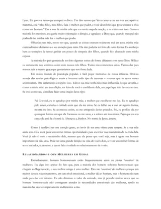 Lynn. Eu gostava tanto que comprei o disco. Um dos versos que Vera cantava em sua voz encorpada e
maternal, era: “Meu filho, meu filho, faça o melhor que puder, e você descobrirá que pode encarar a vida
como um homem.” Era a voz de minha mãe que eu ouvia naquela canção, e eu valorizava isso. Como a
maioria dos meninos, eu queria muito orientação e direção, e agradeço a Deus que, quando meu pai não
podia dá-las, minha mãe fez o melhor que podia.
Olhando para trás, posso ver que, quando as coisas estavam realmente mal em casa, minha mãe
eventualmente derramava o seu coração para mim. Ela não poderia ter feito de outra forma. Eu conheço
bem as tentações de tentar ganhar um pouco de simpatia dos filhos, quando fico chateado com minha
esposa.
A maioria dos pais gostaria de ter feito algumas coisas de forma diferente com seus filhos. Willa e
eu certamente nos sentimos assim com nossos três filhos. Todos nós cometemos erros. Vamos dar para
nossos pais a mesma graça que gostaríamos que nos fosse dada.
Em nosso mundo de psicologia popular, é fácil pegar memórias de nossa infância, filtrá-las
através das teorias psicológicas atuais e inventar todo tipo de traumas – traumas que às vezes nunca
aconteceram. Ore seriamente a respeito isso. Talvez sua mãe tenha tido mais influência do que deveria, e
como a minha mãe, em sua aflição, ter feito de você o confidente dela, um papel que não deveria ser seu.
Se isto aconteceu, considere fazer uma oração desse tipo:
Pai Celestial, eu te agradeço por minha mãe, a mulher que escolheste me dar. Eu te agradeço
pelo amor, carinho e cuidado com que ela me criou. Se eu falhei ou a usei de alguma forma,
mostra-me isso. Se aconteceu assim, eu me arrependo destes pecados. Pai, eu perdôo ela por
quaisquer formas em que ela fracassou ou me usou, e a coloco em tuas mãos. Peço que eu seja
capaz de amá-la e honrá-la. Abençoa-a, Senhor. No nome de Jesus, amém.
Como é saudável ter um coração grato, ao invés de ser uma vítima para sempre. Se a sua mãe
ainda está viva, você pode encontrar ótimas oportunidades para exercitar sua masculinidade na vida dela.
Você já não é mais o menininho dela, mesmo que ela pense que você seja, mas é agora um homem
importante na vida dela. Pode ser uma grande bênção na vida de vocês dois, se você encontrar formas de
ser o iniciador, o protetor, e quem fala a verdade no relacionamento de vocês.
RE L A C I O N A N D O - S E C O M MU L H E R E S E M GE R A L
Estranhamente, homens homossexuais estão frequentemente entre os piores ‘usuários’ de
mulheres. Eu digo isso apesar do fato que, para a maioria dos homens solteiros homossexuais que
chegam ao Regeneração, o seu melhor amigo é uma mulher. Eles são ‘usuários’ de mulheres porque em
muitos desses relacionamentos, em um nível emocional, a mulher dá ao homem, mas o homem não tem
nada para dar em retorno. Eu não diminuo o valor da amizade, mas já percebi muitas vezes que os
homens homossexuais não conseguem atender às necessidades emocionais das mulheres, sendo na
maioria das vezes completamente indiferentes a elas.
 