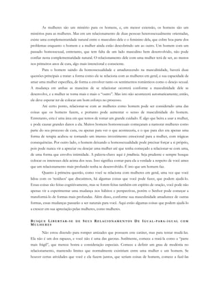 As mulheres são um mistério para os homens, e, em menor extensão, os homens são um
mistérios para as mulheres. Mas em um relacionamento de duas pessoas heterossexualmente orientadas,
existe uma complementaridade natural entre o masculino dele e o feminino dela, que cobre boa parte dos
problemas enquanto o homem e a mulher ainda estão descobrindo um ao outro. Um homem com um
passado homossexual, entretanto, que tem falta de um lado masculino bem desenvolvido, não pode
confiar nesta complementaridade natural. O relacionamento dele com uma mulher terá de ser, ao menos
nos primeiros anos de cura, algo mais intencional e consciente.
Para o homem saindo da homossexualidade e amadurecendo na masculinidade, haverá duas
questões principais a tratar: a forma como ele se relaciona com as mulheres em geral, e sua capacidade de
amar uma mulher específica, de forma a envolver tanto os sentimentos românticos como o desejo sexual.
A mudança em ambas as maneiras de se relacionar ocorrerá conforme a masculinidade dele se
desenvolve, e a mulher se torna mais e mais o “outro”. Mas isto não acontecerá automaticamente; então,
ele deve esperar ter de colocar um bom esforço no processo.
Até certo ponto, relacionar-se com as mulheres como homem pode ser considerado uma das
coisas que os homens fazem, e portanto pode aumentar o senso de masculinidade do homem.
Entretanto, esta é uma área em que temos de tomar um grande cuidado. É algo que beira a usar a mulher,
e pode causar grandes danos a ela. Muitos homens homossexuais começaram a namorar mulheres como
parte do seu processo de cura, ou apenas para ver o que aconteceria, e o que para eles era apenas uma
forma de terapia acabou se tornando um imenso investimento emocional para a mulher, com trágicas
consequências. Por outro lado, o homem deixando a homossexualidade pode precisar forçar a si próprio,
pois pode nunca vir a apreciar ou desejar uma mulher até que tenha começado a relacionar-se com uma,
de uma forma que envolva intimidade. A palavra-chave aqui é prudência. Seja prudente e sempre busque
colocar os interesses dela acima dos seus. Isso significa contar para ela a verdade a respeito de você antes
que um relacionamento mais profundo tenha se desenvolvido. É isto que um homem faz.
Quanto à primeira questão, como você se relaciona com mulheres em geral, uma vez que você
lidou com os ‘resíduos’ que discutimos, há algumas coisas que você pode fazer, que podem ajudá-lo.
Essas coisas são feitas cognitivamente, mas se forem feitas também em espírito de oração, você pode não
apenas vir a experimentar uma mudança nos hábitos e perspectivas, porém o Senhor pode começar a
transformá-lo de formas mais profundas. Além disso, conforme sua masculinidade amadurece de outras
formas, essas mudanças passarão a ser naturais para você. Aqui estão algumas coisas que podem ajudá-lo
a crescer em sua apreciação pelas mulheres, como mulheres.
BU S Q U E LI B E R T A R - S E D E SE U S RE L A C I O N A M E N T O S DE IG U A L - P A R A -I G U A L C O M
MU L H E R E S
Não estou dizendo para romper amizades que possuem este caráter, mas para tentar mudá-las.
Ela não é um dos rapazes, e você não é uma das garotas. Sutilmente, comece a tratá-la como a “parte
mais frágil”, que merece honra e consideração especiais. Comece a definir um grau de modéstia no
relacionamento, mantendo limites que normalmente existiriam entre uma mulher e um homem. Se
houver certas atividades que você e ela fazem juntos, que seriam coisas de homem, comece a fazê-las
 