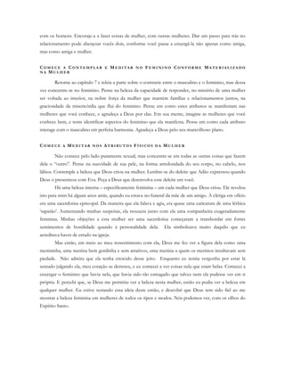 com os homens. Encoraje-a a fazer coisas de mulher, com outras mulheres. Dar um passo para trás no
relacionamento pode abençoar vocês dois, conforme você passa a enxergá-la não apenas como amiga,
mas como amiga e mulher.
CO M E C E A C O N T E M P L A R E ME D I T A R N O FE M I N I N O CO N F O R M E MA T E R I A L I Z A D O
N A MU L H E R
Retorne ao capítulo 7 e releia a parte sobre o contraste entre o masculino e o feminino, mas dessa
vez concentre-se no feminino. Pense na beleza da capacidade de responder, no mistério de uma mulher
ser voltada ao interior, na nobre força da mulher que mantém famílias e relacionamentos juntos, na
graciosidade da misericórdia que flui do feminino. Pense em como estes atributos se manifestam nas
mulheres que você conhece, e agradeça a Deus por elas. Em sua mente, imagine as mulheres que você
conhece bem, e tente identificar aspectos do feminino que ela manifesta. Pense em como cada atributo
interage com o masculino em perfeita harmonia. Agradeça a Deus pelo seu maravilhoso plano.
CO M E C E A ME D I T A R N O S AT R I B U T O S FÍ S I C O S D A MU L H E R
Não comece pelo lado puramente sexual, mas concentre-se em todas as outras coisas que fazem
dela o “outro”. Pense na suavidade de sua pele, na forma arredondada do seu corpo, no cabelo, nos
lábios. Contemple a beleza que Deus criou na mulher. Lembre-se do deleite que Adão expressou quando
Deus o presenteou com Eva. Peça a Deus que desenvolva esse deleite em você.
Há uma beleza interna – especificamente feminina – em cada mulher que Deus criou. Ele revelou
isto para mim há alguns anos atrás, quando eu estava no funeral da mãe de um amigo. A clériga em ofício
era uma sacerdotisa episcopal. Da maneira que ela falava e agia, era quase uma caricatura de uma lésbica
‘sapatão’. Aumentando minhas suspeitas, ela trouxera junto com ela uma companheira exageradamente
feminina. Minhas objeções a esta mulher ser uma sacerdotisa começaram a transbordar em fortes
sentimentos de hostilidade quando à personalidade dela. Ela simbolizava muito daquilo que eu
acreditava haver de errado na igreja.
Mas então, em meio ao meu ressentimento com ela, Deus me fez ver a figura dela como uma
menininha, uma menina bem gordinha e sem atrativos, uma menina a quem os meninos insultavam sem
piedade. Não admira que ela tenha crescido desse jeito. Enquanto eu sentia vergonha por estar lá
sentado julgando ela, meu coração se derreteu, e eu comecei a ver coisas nela que eram belas. Comecei a
enxergar o feminino que havia nela, que havia sido tão esmagado que talvez nem ela pudesse ver em si
própria. E percebi que, se Deus me permitiu ver a beleza nesta mulher, então eu podia ver a beleza em
qualquer mulher. Eu estive testando essa ideia deste então, e descobri que Deus tem sido fiel ao me
mostrar a beleza feminina em mulheres de todos os tipos e modos. Nós podemos ver, com os olhos do
Espírito Santo.
 