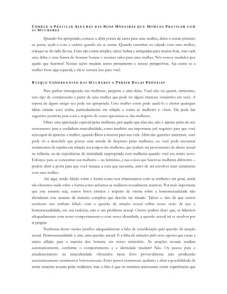 CO M E C E A PR A T I C A R AL G U M A S D A S BO A S MA N E I R A S Q U E H O M E N S PR A T I C A M C O M
A S MU L H E R E S
Quando for apropriado, comece a abrir portas de carro para uma mulher, deixe-a entrar primeiro
na porta, ajude-a com a cadeira quando ela se sentar. Quando caminhar na calçada com uma mulher,
coloque-se do lado da rua. Estas são coisas simples, talvez bobas e antiquadas para muitos hoje, mas cada
uma delas é uma forma do homem honrar e mostrar valor para uma mulher. Nós somos mudados por
aquilo que fazemos! Nossas ações mudam nosso pensamento e nossas perspectivas. Aja como se a
mulher fosse algo especial, e ela se tornará isso para você.
BU S Q U E CO M P R E E N S Ã O D A S M U L H E R E S A PA R T I R D E L A S PR Ó P R I A S
Para ganhar introspecção nas mulheres, pergunte a uma delas. Você não vai querer, entretanto,
esse tipo de compreensão a partir de uma mulher que pode ter algum interesse romântico em você. A
esposa de algum amigo seu pode ser apropriada. Uma mulher assim pode ajudá-lo a afastar quaisquer
ideias erradas você tenha, particularmente em relação a como as mulheres o vêem. Ela pode dar
sugestões positivas para você a respeito de como aproximar-se das mulheres.
Obter uma apreciação especial pelas mulheres, por aquilo que elas são, não é apenas parte do seu
crescimento para a verdadeira masculinidade, como também um importante pré-requisito para que você
seja capaz de apreciar a mulher, quando Deus a trouxer para sua vida. Além das questões maternais, você
pode vir a descobrir que possui uma atitude de desprezo pelas mulheres, ou você pode encontrar
sentimentos de repulsa em relação aos corpos das mulheres, que podem ser provenientes de abuso sexual
na infância, ou de experiências de intimidade inapropriada com mulheres quando você era muito novo.
Esforços para se concentrar nas mulheres – no feminino, e nas coisas que fazem as mulheres diferentes –
podem abrir a porta para que você busque a cura que necessita, antes de ser envolver mais seriamente
com uma mulher.
Até aqui, tendo falado sobre a forma como nos relacionamos com as mulheres em geral, ainda
não dissemos nada sobre a forma como achamos as mulheres sexualmente atrativas. Por mais importante
que este assunto seja, outros livros cristãos a respeito de vitória sobre a homossexualidade não
abordaram este assunto da maneira completa que deveria ser tratado. Talvez o fato de que outros
escritores não tenham lidado com a questão da atração sexual reflita nossa visão de que a
homossexualidade, em sua essência, não é um problema sexual. Outros podem dizer que, se lidarmos
adequadamente com nosso comportamento e com nossa identidade, a questão sexual irá se resolver por
si própria.
Nenhuma destas razões justifica adequadamente a falta de consideração pela questão da atração
sexual. Homossexualidade é, sim, uma questão sexual. É a falta de atrações pelo sexo oposto que causa a
maior aflição para a maioria dos homens em nosso ministério. As atrações sexuais mudam
automaticamente, conforme o comportamento e a identidade mudam? Não. Os passos para o
amadurecimento na masculinidade oferecidos neste livro provavelmente não produzirão
automaticamente sentimentos heterossexuais. Estes passos certamente ajudarão a abrir a possibilidade de
sentir atrações sexuais pelas mulheres, mas o fato é que os meninos atravessam certas experiências que
 