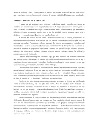 relação às mulheres. Esta é a razão pela qual eu acredito que estamos, na verdade, em um lugar melhor
que a maioria dos homens. Estamos mais próximos da intenção original de Deus para nossa sexualidade.
AT R A Ç Õ E S VI S U A I S , O U A FA L T A DE L A S
O padrão que nós seguimos – amor primeiro, e então desejo sexual – normalmente acontece ao
contrário, nos homens que possuem atrações heterossexuais. A atração sexual acontece primeiro, então o
amor, ou os dois são tão entrelaçados que é difícil separá-los. Esta é uma maneira em que podemos ser
diferentes. E existe ainda outra maneira, que se não for percebida cedo o suficiente, pode levar a
desânimo e à percepção de que Deus não está trabalhando em nós.
A maioria dos homens na luta contra a homossexualidade que eu conheci, continuam a se
diferenciar dos outros homens, no sentido de que eles não são estimulados sexualmente pela visão do
corpo de uma mulher. Para muitos – talvez a maioria – dos homens heterossexuais, o estímulo sexual
mais imediato é o visual. Todos nós sabemos que o principal atrativo da Playboy não são exatamente as
entrevistas. Anúncios de propaganda direcionados a homens são apresentados por mulheres seminuas,
enquanto que anúncios para mulheres raramente possuem homens com pouca roupa. As publicações
gays, entretanto, estão cheias deles.
Deixe-me introduzir um ponto secundário aqui, que pode animá-lo. Ser facilmente estimulado
por imagens visuais é algo próprio ao homem, uma característica do cérebro masculino. O fato de que a
maioria dos homens homossexuais é estimulado visualmente – embora por outros homens – mostra que
seus cérebros são, essencialmente, masculinos em sua formação.
Os homens que estão saindo da homossexualidade possuem a expectativa de se tornar “igual aos
outros homens”. A revelação de que isso pode não acontecer pode ser uma causa de verdadeira angústia.
Mas esta é uma situação, como muitas, em que o problema real não é a privação (a falta de estimulação
visual heterossexual), e sim a crença de que as coisas deveriam ser de uma forma, porém na realidade são
de outra. O lamento de “Eu deveria ser… e não sou” revela essa aflição.
Eu não sei por quê, embora muitas outras mudanças aconteçam no homem que está lutando
contra a homossexualidade, esta em geral não ocorre. Pode ter ocorrido certo momento no
desenvolvimento psicofísico do menino em que as atrações são aprendidas e programadas em seu
cérebro, e se isto não acontecer a programação não ocorrerá mais depois. Isto poderia ser comparado à
facilidade que a criança até certa idade possui para aprender uma linguagem, e a linguagem aprendida nos
primeiros anos nunca será esquecida.
Independentemente da causa, felizmente nós percebemos que o outro lado da equação não é tão
rígido assim. Homens homossexuais que formaram um forte padrão de estímulo-resposta a partir da
visão de um corpo masculino descobrem que, conforme a cura progride, as respostas diminuem
consideravelmente e, algumas vezes, até desaparecem totalmente. O padrão de estímulo-resposta visual
homossexual, embora envolva certa programação, parece estar fortemente ligado à inveja e a sentimentos
de fraqueza, e conforme esses elementos são desfeitos, o corpo masculino se torna cada vez menos um
objeto de atração sexual.
 
