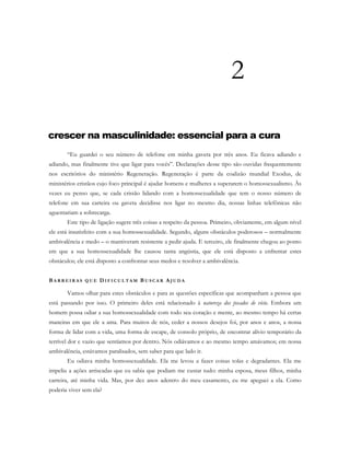2
crescer na masculinidade: essencial para a cura
“Eu guardei o seu número de telefone em minha gaveta por três anos. Eu ficava adiando e
adiando, mas finalmente tive que ligar para vocês”. Declarações desse tipo são ouvidas frequentemente
nos escritórios do ministério Regeneração. Regeneração é parte da coalizão mundial Exodus, de
ministérios cristãos cujo foco principal é ajudar homens e mulheres a superarem o homossexualismo. Às
vezes eu penso que, se cada cristão lidando com a homossexualidade que tem o nosso número de
telefone em sua carteira ou gaveta decidisse nos ligar no mesmo dia, nossas linhas telefônicas não
aguentariam a sobrecarga.
Este tipo de ligação sugere três coisas a respeito da pessoa. Primeiro, obviamente, em algum nível
ele está insatisfeito com a sua homossexualidade. Segundo, alguns obstáculos poderosos – normalmente
ambivalência e medo – o mantiveram resistente a pedir ajuda. E terceiro, ele finalmente chegou ao ponto
em que a sua homossexualidade lhe causou tanta angústia, que ele está disposto a enfrentar estes
obstáculos; ele está disposto a confrontar seus medos e resolver a ambivalência.
BA R R E I R A S Q U E DI F I C U L T A M BU S C A R AJ U D A
Vamos olhar para estes obstáculos e para as questões específicas que acompanham a pessoa que
está passando por isso. O primeiro deles está relacionado à natureza dos pecados de vício. Embora um
homem possa odiar a sua homossexualidade com todo seu coração e mente, ao mesmo tempo há certas
maneiras em que ele a ama. Para muitos de nós, ceder a nossos desejos foi, por anos e anos, a nossa
forma de lidar com a vida, uma forma de escape, de consolo próprio, de encontrar alívio temporário da
terrível dor e vazio que sentíamos por dentro. Nós odiávamos e ao mesmo tempo amávamos; em nossa
ambivalência, estávamos paralisados, sem saber para que lado ir.
Eu odiava minha homossexualidade. Ela me levou a fazer coisas tolas e degradantes. Ela me
impeliu a ações arriscadas que eu sabia que podiam me custar tudo: minha esposa, meus filhos, minha
carreira, até minha vida. Mas, por dez anos adentro do meu casamento, eu me apeguei a ela. Como
poderia viver sem ela?
 