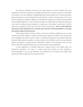 Esta falta de estimulação visual não está restrita apenas aos homens solteiros. De nossas
experiências no ministério até agora, esta condição permanece com os homens vitoriosos mesmo depois
do casamento. Em uma conferência do Regeneração para homens casados, dos 14 homens presentes,
apenas um disse que se sentia excitado pela visão do corpo de sua esposa. Eu estava entre os 13, e meus
anos de experiência no ministério validaram os resultados deste pequeno teste. Pesquisas maiores podem
revelar resultados diferentes, e nosso crescimento contínuo em compreender como ministrar pode levar a
novas áreas de mudança, mas por enquanto, eu acredito que o mais prático é assumir que a visão do
corpo de uma mulher não servirá como fonte de estímulo sexual para nós. Esta é a única diferença
clara que eu tenho observado entre os homens que venceram a homossexualidade e os homens
cuja atração sempre foi heterossexual.
Como podemos dizer que fomos curados, se não somos excitados visualmente como os outros
homens são? É muito simples. A atração sexual não provém apenas do estímulo visual. Existem dois
outros instigadores de interesse sexual: o toque e os sentimentos emocionais. O meu desejo sexual mais
forte pela minha esposa vem quando eu sou mais amoroso com ela. Muitas vezes eu sinto esses desejos,
quando nos beijamos ou quando estamos simplesmente sentados no sofá assistindo a TV, com meu
braço ao redor dela. Não há dúvidas de que estes são sentimentos sexuais espontâneos.
A nossa experiência no ministério indica que a resposta sexual a uma mulher através dos
sentimentos emocionais e do toque, é o estado normal para homens que estão superando a
homossexualidade. É por isso que declaramos tão fortemente que um homem nessa situação pode
experimentar todas as alegrias de uma vida heterossexual.
 