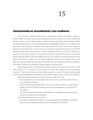 15
relacionando-se sexualmente com mulheres
O que foi dito no capítulo anterior pode ser aceitável para o homem casado. Mas, e quanto ao
homem solteiro? Isso inclui o homem que acredita que provavelmente nunca vá se casar, o homem que
gostaria muito de se casar e está na procura, e o homem que pensa que talvez tenha encontrado a mulher
que Deus preparou para ele, mas está preocupado com sua habilidade de relacionar-se sexualmente com
essa mulher. Existe algo que os homens nessa situação podem fazer entre o dia em que começam a
apreciar as características dela, e o dia em que ele se encontra na suíte de lua-de-mel com sua noiva? Há
algo que ele possa fazer para desenvolver a atração sexual pelas mulheres, ou ele deve esperar que a
atração vá se desenvolver sozinha? É certo tentar fazer que isso aconteça? É óbvio que a maioria dos
homens tentando superar a homossexualidade tenta criar em si próprio um desejo por sexo com uma
mulher. Eles pensam a respeito disso, não apenas imaginando como seria, mas tentando fazer a coisa
pegar fogo, talvez até fantasiando que eles estão fazendo sexo com uma mulher enquanto se masturbam.
Isso é algo útil? Deveria ser encorajado? É algo certo para um homem cristão?
Estas perguntas podem ser tremendamente importantes para um homem nessa situação, e ainda
assim, nunca as vi em nenhum dos livros cristãos que lidam com a questão da homossexualidade
masculina. A forma mais sucinta que posso formular a questão é a seguinte: O homem solteiro lutando
contra a homossexualidade deveria desenvolver em si próprio atrações sexuais ou eróticas por mulheres?
Muitas pessoas responderiam com um forte ‘não’, por razões como essas:
• Seria simplesmente criar outro problema. Se ele tiver sucesso, não estaria abrindo todo um
novo campo para tentações?
• Não há maneira de chegar daqui para lá – de não ter atração a ter atração – sem passar pelo
pecado. O processo envolveria fantasia, provavelmente masturbação, e possivelmente até
pornografia.
• Se o desejo de um homem ex-gay por uma mulher irá eventualmente fluir a partir do amor
dele por ela, por que isto seria necessário?
Mas também há fortes razões no outro lado:
• Ser atraído sexualmente por mulheres é uma parte integral da masculinidade, e um homem
que obtenha esses sentimentos irá crescer em sua identidade como homem.
 