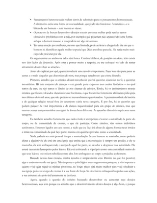 • Pensamentos heterossexuais podem servir de substituto para os pensamentos homossexuais.
A alternativa seria uma forma de assexualidade, que pode não funcionar. A natureza – e a
libido de um homem – tem horror ao vácuo.
• O processo de buscar desenvolver desejos sexuais por uma mulher pode revelar certos
obstáculos (problemas com a mãe, por exemplo) que poderiam não aparecer de outra forma
até que o homem casasse, e isto poderia ser algo desastroso.
• Ter uma atração por mulheres, mesmo que limitada, pode acelerar a chegada do dia em que o
homem irá identificar aquela mulher especial que Deus escolheu para ele. Ele seria muito mais
capaz de procurar por ela.
Os argumentos em ambos os lados são fortes. Cristãos bíblicos, de posição ortodoxa, irão existir
nos dois lados da discussão. Após orar e pensar muito a respeito, eu me coloquei no lado de tentar
ativamente desenvolver as atrações.
Antes de explicar por quê, quero introduzir uma ressalva importante. Faço isso não para parar as
cartas e e-mails daqueles que discordam de mim, mas porque acredito no que estou dizendo.
Primeiro, acredito que os cristãos devem reconhecer que há questões essenciais na fé, e questões
secundárias. Há um conjunto de crenças – em grande parte expresso nos credos históricos – no qual
temos de crer, ou não temos o direito de nos chamar de cristãos. Então, há os ensinamentos morais
cristãos que foram colocados claramente nas Escrituras, e que foram tão fortemente afirmados pela igreja
nos últimos dois mil anos, que não podem ser razoavelmente questionados. A pecaminosidade da lascívia
e de qualquer relação sexual fora do casamento cairia nesta categoria. E por fim, há as questões que
podem parecer de vital importância e de clareza inquestionável para um grupo de cristãos, mas que
outros crentes comprometidos enxergam de forma bem diferente. As questões discutidas aqui caem nesta
categoria.
Eu também acredito fortemente que cada cristão é compelido a honrar a autoridade da parte do
corpo, ou da comunidade de crentes, a que ele participa. Como cristãos, não somos indivíduos
autônomos. Estamos ligados uns aos outros, e tudo que eu faço irá afetar de alguma forma meus irmãos
e irmãs na comunidade da qual faço parte, mesmo em questões privadas como a sexualidade.
Nada poderia ser mais pessoal do que a masturbação. Se um homem se masturba, como poderia
afetar a alguém? Se ele está em uma igreja que ensina que a masturbação é sempre um pecado, e ele se
masturba, ele está enfraquecendo o corpo do qual faz parte, ao desafiar e desprezar sua autoridade. Ele
estará causando desrespeito pelos líderes. Ele está colocando a si próprio como uma autoridade maior do
que seus líderes, ou está em rebelião contra eles. Isto enfraquece ao corpo e prejudica ao homem.
Baseado nestas duas crenças, minha ressalva é simplesmente esta: Dentro do que for possível,
siga o ensinamento de sua igreja. Não importa o quão lógico meus argumentos pareçam, e não importa o
quanto você quer seguir as minhas propostas, no longo prazo será muito melhor para você obedecer a
sua igreja, pois este corpo de crentes é a sua fonte de força. Se eles forem enfraquecidos pelas suas ações,
a sua estrutura de apoio irá lentamente se desfazer.
Agora, quando à questão do solteiro buscando desenvolver ou aumentar seus desejos
heterossexuais, aqui está porque eu acredito que o desenvolvimento destes desejos é algo bom, e porque
 