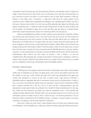 nós podemos fazê-lo de formas que não são pecaminosas. Primeiro, o fim desejado é bom. O objetivo de
atingir o desejo heterossexual é bom. Cinco vezes, nas Escrituras, nos é dito que um homem deixa seu
pai e mãe para se juntar à sua esposa e os dois tornam-se uma só carne. Deus comandou a Adão que
enchesse a terra. Deus criou o casamento, e é algo bom. Pode haver um estado superior ao do
casamento, como o celibato para os propósitos do ministério, mas o princípio geral de Deus é que não é
bom que o homem esteja sozinho. E eu não creio que Deus pretendeu que alguns não deveriam casar
porque não poderiam, que é o estado de muitos homens homossexuais. Se algo na criação de Deus está
fora do padrão e nós podemos corrigir isso, eu creio que Deus quer que façamos a correção. Buscar
desenvolver atrações heterossexuais é buscar ser o homem que Deus nos criou para ser.
Quanto à possibilidade de que Deus nos dará os desejos sexuais após termos conhecido a mulher,
isto acontece para muitos homens, mas eu vejo mais homens que, por causa da sua total ausência de
atrações heterossexuais, nem estão à procura. Os olhos deles não estão abertos para ver a mulher que
Deus pode ter escolhido para ser sua esposa. Deus não criou o desejo sexual do homem para que ele
possa ser ligado no minuto em que o pastor pronunciá-los marido e mulher. Deus criou no homem uma
energia sexual que deve atraí-lo para a mulher. Conforme estamos vendo em nossa cultura hoje, as razões
para os homens não se casarem são muitas (autonomia pessoal, liberdade para fazer o que quer, egoísmo
em geral), e se eles não precisarem se casar para encontrar satisfação sexual, muitos não irão entrar nesse
relacionamento. Deus colocou este forte desejo no homem e criou a família, e os dois são
complementares. Deus pretendeu que a energia sexual atraísse os homens para o casamento, e embora as
atrações sejam um pouco diferentes para aqueles homens que sempre foram heterossexuais, eu acredito
que isso se aplicaria ao homem que está deixando a homossexualidade, também.
US A N D O A IM A G I N A Ç Ã O
É difícil pensar como qualquer menino atravessando a adolescência tenha vindo a desejar alguma
mulher sem ter imaginado em sua mente, em algum ponto, como seria ter uma relação sexual com uma.
Na verdade, eu creio que o único menino que pode não ter tido esses pensamentos seria aquele que
recebeu uma mensagem, ao crescer, de que todo o contato sexual é algo perverso. Conforme a
puberdade aumenta a capacidade dele para os sentimentos sexuais, quer ele conscientemente os dirija ou
não, a sua mente será atraída por aquelas coisas que aumentam o prazer sexual. O propósito de Deus
para a energia crescendo nele é que ela o leve a se casar um dia e, esperançosamente, que seus
pensamentos sexuais sejam levados nessa direção. Isto é errado? É cobiça de adolescente? Eu creio que
não. Cobiça tem dois elementos: um desejo que tornou-se erradamente forte, e uma demanda pela
satisfação imediata daquele desejo. Nenhum destes está necessariamente presente em um menino que está
começando a pensar na relação sexual. É claro, a chance de que a sua natureza pecaminosa o leve na
direção da cobiça é extremamente alta. O trabalho dos pais – e da igreja – é buscar canalizar o seu desejo
sexual para o uso próprio, e não de tentar reprimi-lo ou destruí-lo.
Nem todo o desejo por coisas boas é cobiça. Quando estou com fome, posso realmente querer
um hambúrguer, mas não significa que é cobiça por comida. Eu desejo segurança financeira para mim e
 