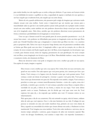 para minha família; isso não significa que eu tenho cobiça por dinheiro. O que marca um homem cristão
é a sua habilidade de manter o equilíbrio na vida, a capacidade de segurar a satisfação de seus apetites, e
um foco naquilo que é realmente bom, não naquilo que sua carne deseja.
Muitos de nós, quando adolescentes, não passamos pelo estágio de imaginar que estávamos tendo
relações sexuais com uma mulher. Assim como é improvável que um menino que cresceu para a
masculinidade sadia na qual ele é um marido piedoso jamais tenha pensado em si próprio tendo contato
sexual com uma mulher, assim também nós não podemos desenvolver desejo sexual por uma mulher
sem tê-lo imaginado antes. Além disso, acredito que nós podemos direcionar nossos pensamentos de
forma a minimizar a probabilidade de tal imaginação se tornar lasciva.
Uma vez que a fantasia sexual foi uma grande parte de nossos passados pecaminosos – ou é, de
nossas lutas atuais – nós podemos ter dificuldades para pensar na imaginação como um dom que Deus
pode usar. Oswald Chambers disse que a imaginação é o maior dom que Deus nos deu – se a usarmos
para os propósitos dele. Talvez isso seja ir um pouco longe demais, mas nós precisamos considerar todas
as formas que Deus pode usar este dom. A imaginação reflete o que está no coração; são os olhos do
coração. Se nosso coração está fixado naquilo que não é de Deus, nossa imaginação nos levará para o que
é errado, para fantasia sexual, visões de vingança, pensamentos de auto-glorificação. Se nosso coração
está em Deus, nossa imaginação nos levará ao que é de Deus. Masculinidade madura e santa, bem como
o casamento cristão, são claramente de Deus.
Deixe-me descrever como você pode se imaginar estar com a mulher que pode ser sua esposa.
Em espírito de oração, imagine o seguinte.
Deus trouxe a você a mulher que será a sua esposa. Ele é cristã, forte em suas convicções, mas
gentil em seus modos. Em cada aspecto que você possa pensar, ela é atraente por fora e por
dentro. Você começa a ir a lugares com ela, fazendo coisas que vocês gostam juntos. Você
começa a sentir um desejo de protegê-la e mostrar o quanto você gosta dela. Você passa a
fazer coisas que demonstram isso para ela. Ela responde com carinho e alegria. Você começa a
perceber as coisas que a tornam maravilhosamente feminina – como ela o apóia, como ela é
profunda, o mistério que a envolve. E você começa a perceber coisas físicas a respeito dela: a
suavidade de sua pele, a beleza de sua forma, a maciez do seu toque. Você sente deleite
quando vocês se tocam. Finalmente, não há dúvida que você quer estar com ela. Você
expressa isto para ela, e ela responde que também ama você. O romance entrou no seu
relacionamento.
Pule agora para o dia do seu casamento. Ela está entrando na igreja, toda de branco, radiante
além de tudo que você esperava. Este é o dia mais fantástico de sua vida. O milagre de suas
pessoas se tornando em uma está sendo manifesto hoje, primeiro em seus votos diante de
Deus, segundo na comunidade de cristãos que vieram afirmar esta união, e finalmente no leito
matrimonial. Você imagina essa cena também. Vocês dois estão modestos e nervosos, mas ao
mesmo tempo animados e ansiosos, quase incapazes de adiar este momento especial. Mas
vocês vão devagar. Gentilmente, você acaricia o corpo dela e ela responde. Lentamente e
 