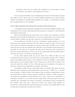 naturalmente, assim como seus corações estão entrelaçados, os seus dois corpos se tornam
um. Finalmente, você conhece a incrível alegria do amor sexual.
Se você é capaz de deixar Deus usar sua imaginação para provocar um nível de desejo sexual por
uma mulher, isto não é algo em que você vai querer trabalhar regularmente. Se for algo do Senhor,
realizará o seu propósito, e será melhor manter guardado em seu coração – o conhecimento da maneira
que você espera um dia usar a sua sexualidade.
US O D A MA S T U R B A Ç Ã O P A R A D E S E N V O L V ER D E S E J O H E T E R O S S E X U A L
A masturbação precisa ser discutida em qualquer livro sobre homossexualidade masculina, e não
consigo pensar em um contexto melhor para falar sobre ela que este: o casamento e o desenvolvimento
de sentimentos heterossexuais.
Parte de mim simplesmente não queria trazer à tona o assunto, mas é importante e relevante
demais para não ser discutido aqui. Dificilmente eu conversei com algum homem sobre a falta de atração
sexual em relação às mulheres, sem que surja o assunto de se masturbar pensando em mulheres.
Se você participa de uma igreja que crê que a masturbação é sempre pecaminosa, ou se você
mesmo detém essa convicção fortemente, talvez fosse melhor você pular esta seção. Se você não está
certo do que crê a respeito de masturbação neste contexto, minha oração é que Deus o leve à verdade,
mesmo que não seja o que estou sugerindo aqui. Além disso, estou escrevendo isto para homens que se
masturbam. Se um homem não se masturba, não sugiro que ele comece por causa do propósito de
desenvolver atrações heterossexuais. O risco de cair no vício é grande demais para me permitir sugerir a
um homem que comece a se masturbar, se ele ainda não o faz.
Eu faço minha sugestão crendo que está em acordo com a Palavra de Deus, mas com
reconhecimento sincero de que posso estar errado. Essa é uma das minhas convicções ‘60%’. Ao lado de
crenças como pacifismo, pena de morte, e meios artificiais de controle de natalidade, eu tenho opiniões
porque preciso ter, mas se quando chegar ao céu me disserem que eu estava errado em relação a estas
coisas, não espero ficar chocado. Eu louvo a Deus pela graça que está disponível a nós quando, ao
buscarmos a verdade, em nossa imperfeição, nem sempre a encontramos.
O ensinamento católico diz que a masturbação sempre é um pecado. Para aqueles de nós que
discordamos deste ensinamento, o fator fundamental em nossa visão é que a Bíblia não o menciona
como um pecado, e a Palavra de Deus é bem completa e direta ao apontar os comportamentos sexuais
que são pecaminosos. Todos os cristãos, entretanto, acreditam que a lascívia e a cobiça são pecados, e
nós sabemos que masturbação e lascívia alimentam um ao outro: a lascívia leva à masturbação, e a
masturbação constante leva a um estado de lascívia assídua. Então, mesmo para aqueles de nós que
acreditamos que a masturbação nem sempre é um pecado, as circunstâncias na qual seria permitida são
bem limitadas. Ainda assim, para a maioria dos homens cujas atrações sexuais primárias são
homossexuais, a criação de fantasias heterossexuais pode, por um tempo, ser um trabalho difícil, ao invés
do escape que nós normalmente associamos com a lascívia.
 