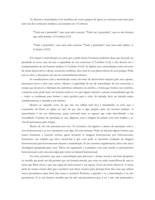 Ao discutir a masturbação com membros de nossos grupos de apoio, as escrituras mais úteis para
mim são dois versículos similares, encontrados em 1 Coríntios.
"Tudo me é permitido", mas nem tudo convém. "Tudo me é permitido", mas eu não deixarei
que nada domine. (1 Coríntios 6:12)
"Tudo é permitido", mas nem tudo convém. "Tudo é permitido", mas nem tudo edifica. (1
Coríntios 10:23)
Em relação à masturbação, eu creio que a partir dessas Escrituras podemos dizer que ela pode ser
permitida às vezes, mas ela tem a capacidade de nos escravizar (1 Coríntios 6:12), e não deveria ser o
comportamento de um homem maduro (1 Coríntios 10:23). Se alguém usa a masturbação como um meio
de tentar desenvolver o desejo sexual por mulheres, deve fazê-lo com plena ciência do seus perigos: Pode
cair no vício, e ficar preso em um ato essencialmente imaturo.
Se considerarmos usar a masturbação como um meio de desenvolver atrações pelo sexo oposto,
precisamos levar a sério estes avisos. Quanto à capacidade do ato de masturbação de nos escravizar, o
escape que ele provê, a liberação de endorfinas calmantes no cérebro, a forma que fornece um conforto,
a maneira como pode fazer um homem sentir-se vivo por alguns minutos, o prazer extraordinário que dá
– todos se combinam para formar o meio perfeito para o vício. Se iniciada, deve ser iniciada muito
cuidadosamente, e mantida a um mínimo.
Quanto ao segundo aviso, de que não nos edifica nem leva à maturidade, eu creio que o
comentário de Paulo se aplica no fato de que não é algo próprio para um homem maduro. A
masturbação é um ato adolescente, quase universal entre os rapazes que estão descobrindo a sua
sexualidade. O prazer da ejaculação se une, digamos, com a imagem da relação com uma mulher, e ao
vínculo permanece para sempre.
Muitos de nós não passaram por isso. Ao contrário, nós ligamos o prazer da ejaculação com o
sexo homossexual, e se nos vinculamos com algo, foi com homens. Pode ser útil para alguns homens que
nunca formaram a conexão correta, agora trocarem as imagens homossexuais por heterossexuais.
Entretanto, um cuidado que devo mencionar é que você pode se encontrar mudando de imagens
heterossexuais para homossexuais durante a masturbação. Se isto acontece regularmente, talvez não seja a
abordagem apropriada para você. Talvez até enganando a si próprio, você está usando os pensamentos
heterossexuais como uma desculpa para entrar na fantasia homossexual.
Eu creio, portanto, que usar a masturbação para provocar o desejo sexual é um bom propósito
no sentido que pode um dia permitir que um homem procrie, que entre na união maravilhosa de uma só
carne que Deus criou, e que seja capaz de trazer prazer à sua esposa. Esses são bons objetivos. A maior
parte do ensino cristão diria que é aceitável usar meios neutros para alcançar bons fins, mas que utilizar
meios pecaminosos para bons fins nunca é aceitável. Portanto, a questão é se a masturbação é ou não
pecaminosa. E se um homem acredita que ela não seja pecaminosa por si só, e não está praticando-a
 