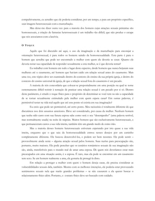 compulsivamente, eu acredito que ele poderia considerar, por um tempo, e para um propósito específico,
usar imagens heterossexuais com a masturbação.
Mas deixe-me dizer outra vez: para a maioria dos homens cujas atrações sexuais primárias são
homossexuais, a criação de fantasias heterossexuais é um trabalho tão difícil, que não produz o escape
que nós associamos com a lascívia.
O TO Q U E
Aquilo que foi discutido até aqui, o uso da imaginação e da masturbação para encorajar a
orientação heterossexual, é para todos os homens saindo da homossexualidade. Esta parte é para o
homem que acredita que pode ter encontrado a mulher com quem ele deveria se casar. Quanto ele
deveria testar sua capacidade de responder sexualmente a esta mulher, se é que deveria tentar?
Eu trabalhei com homens em todo o lugar deste espectro, desde homens que nunca beijaram suas
mulheres até o casamento, até homens que haviam caído em relação sexual antes do casamento. Mais
uma vez, este tópico deve ser examinado dentro do contexto do ensino da sua própria igreja, e dentro do
contexto do ensino universal da igreja, de que a relação sexual fora do casamento é um pecado.
A maioria de nós concordaria que colocar-se propositalmente em uma posição na qual se torne
extremamente difícil resistir à tentação de praticar uma relação sexual é um pecado por si só. Dentro
deste parâmetro, é errado o toque físico para o propósito de determinar se você tem ou não a capacidade
de se tornar sexualmente estimulado pela mulher com quem espera casar? Em outras palavras, é
permissível testar na vida real aquilo que até esse ponto só existia em sua imaginação?
Eu creio que pode ser permissível, até certo ponto. Meu raciocínio é totalmente diferente do que
discutimos nos dois assuntos anteriores. Deve ser considerado, por causa da mulher. Nenhum homem
que tenha sido casto com sua futura esposa sabe como será o seu “desempenho” (uma palavra terrível,
mas normalmente usada) na noite de núpcias. Muitos homens que são exclusivamente heterossexuais, e
que permaneceram castos a sua vida inteira, também têm um grande medo de como irão.
Mas a maioria desses homens heterossexuais estiveram esperando por isto quase a sua vida
inteira, enquanto que o que saiu da homossexualidade entrou nesses desejos por um caminho
completamente diferente. Ele buscou desenvolvê-los, e podem ser bem recentes. Ele pode sentir –
provavelmente ainda sente – alguma atração sexual pelos homens. Suas razões para preocupação são,
portanto, muito maiores. Ele pode perceber que os cenários românticos sexuais de sua imaginação não
são, ainda, transferíveis para o mundo real de amar uma esposa. De quem nós deveríamos estar mais
preocupados em uma situação assim, é a esposa. É raro, mas ela pode se encontrar em um casamento
sem sexo. Se um homem realmente a ama, ele gostaria de protegê-la disto.
Em relação a proteger a mulher com quem o homem deseja casar, ele precisa considerar as
vulnerabilidades sexuais dela, também. Mesmo com as melhores intenções, ele poderia estar provocando
sentimentos sexuais nela que trarão grandes problemas – se não causarem a ela querer buscar o
relacionamento físico além. Portanto, o contato físico deve ser buscado com cuidado.
 