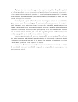 Agora, ao falar sobre contato físico, quero dizer segurar as mãos, beijar, abraçar. Eu sugeriria ir
até o abraço apertado, de pé, com os corpos do casal apertados juntos. Se isto causar ao homem sentir a
excitação sexual, então o propósito foi cumprido, e o foco do casal pode ser ‘pisar no freio’. Se o homem
não experimentar nenhuma estimulação, então para o bem dos dois, ele pode precisar buscar mais cura,
antes de prosseguir com o casamento.
Eu não faço esta sugestão de “testar” o contato físico porque os homens em nosso ministérios
que se casaram tem se descoberto incapazes de funcionar sexualmente no casamento. Ao contrário, a
grande maioria dos nossos casamentos – onde o homem recebeu uma medida de cura, onde ambos são
cristãos, e ele foi completamente honesto com ela antes do casamento – acaba funcionando sexualmente.
Entretanto, a consideração decisiva veio a mim quando percebi que, se uma de minhas filhas de casasse
com um homem de nosso ministério, para o bem dela, eu gostaria que ele se certificasse tanto quanto
possível de que poderia ser um marido para ela, de todas as maneiras.
Mas, saber que a excitação pode ocorrer irá tirar a ansiedade na noite de núpcias? Provavelmente
não. Para os homens que estão se casado, Frank Worthen tem um bom conselho. Ele aconselha os casais
a combinarem entre si que não farão sexo em sua primeira noite de núpcias. Inevitavelmente, eles voltam
e dizem a Frank que fizeram. A falta de pressão faz diferença.
Casar-se e ter filhos não é a conclusão de nosso crescimento rumo à masculinidade; é o produto
da masculinidade completa. A masculinidade completa é, em parte, medida por estarmos prontos para
nos casar e tornar-nos pais.
 