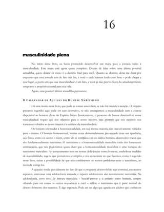 16
masculinidade plena
No início deste livro, eu havia prometido desenvolver um mapa para a jornada rumo à
masculinidade. Este mapa está agora quase completo. Depois de falar sobre uma última possível
armadilha, quero descrever como é o destino final para você. Quanto ao destino, deixe-me dizer por
enquanto que essa jornada tem de fato um fim, e você – cada homem lendo esse livro – pode chegar a
esse lugar, o ponto em que sua masculinidade é um fato, e você já não precisa fazer do amadurecimento
um ponto e propósito central para sua vida.
Agora, uma possível última armadilha permanece.
O CA L C A N H A R D E AQ U I L E S D O H O M E M : NA R C I S I S M O
Há uma ironia neste livro, que pode se tornar uma cilada, se não for trazida à atenção. O próprio
processo sugerido aqui pode ser auto-destrutivo, se não enxergarmos a masculinidade com a clareza
disponível ao homem cheio do Espírito Santo. Ironicamente, o processo de buscar desenvolver nossa
masculinidade requer que nós olhemos para o nosso interior, mas permitir que nós mesmos nos
tornemos voltados ao nosso interior é a antítese da masculinidade.
Os homens orientados à homossexualidade, em sua imensa maioria, são excessivamente voltados
para o íntimo. O homem homossexual, muitas vezes demasiadamente preocupado com sua aparência,
seu físico, como os outros o vêem, como ele se compara com os outros homens, desenvolve traços que
são fundamentalmente narcisistas. O narcisismo e a homossexualidade masculina estão tão fortemente
entrelaçados, que nós poderíamos quase dizer que a homossexualidade masculina é uma variação do
narcisismo masculino. Ao concentrarmo-nos em nossas deficiências como homens, estabelecer medidas
de masculinidade, sugerir que procuremos exemplos, e nos concentrar no que fazemos, como é sugerido
neste livro, existe a possibilidade de que nós combinemos os nossos problemas com o narcisismo, ao
invés de corrigi-los.
A questão reside parcialmente no fato de que o programa desenvolvido aqui constitui, em muitos
aspectos, atravessar uma adolescência atrasada, e rapazes adolescentes são notoriamente narcisistas. Na
adolescência, certo nível de bravata masculina – buscar provar a si próprio como homem, sempre
olhando para ver como os outros respondem a você – reflete o narcisismo que é parte normal do
desenvolvimento dos meninos. É algo esperado. Pode até ser algo que agrada aos adultos que conhecem
 