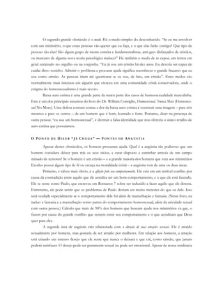 O segundo grande obstáculo é o medo. Há o medo simples do desconhecido. “Se eu me envolver
com um ministério, o que essas pessoas vão querer que eu faça, e o que elas farão comigo? Que tipo de
pessoas são elas? São algum grupo de mente estreita e fundamentalistas, anti-gays disfarçados de cristãos,
ou mascates de alguma nova teoria psicológica maluca?” Há também o medo de se expor, um temor em
geral enraizado no orgulho ou na vergonha. “Eu já sou um cristão há dez anos. Eu deveria ser capaz de
cuidar disso sozinho. Admitir o problema e procurar ajuda significa reconhecer o grande fracasso que eu
sou como cristão. As pessoas iriam até questionar se eu sou, de fato, um cristão”. Estes medos são
normalmente mais intensos em alguém que cresceu em uma comunidade cristã conservadora, onde o
estigma do homossexualismo é mais severo.
Baixa auto-estima é uma grande parte da maior parte dos casos de homossexualidade masculinha.
Este é um dos principais assuntos do livro do Dr. William Consiglio, Homossexual, Nunca Mais (Homosex-
ual No More). Uma defesa comum contra a dor da baixa auto-estima é construir uma imagem – para nós
mesmos e para os outros – de um homem que é bom, honrado e forte. Portanto, dizer na presença de
outra pessoa: “eu sou um homossexual”, é destruir a falsa identidade que nos oferecia o único retalho de
auto-estima que possuíamos.
O PO N T O D E D I Z E R “ JÁ CH E G A ” — FO N T E S D E AN G Ú S T I A
Apesar destes obstáculos, os homens procuram ajuda. Qual é a angústia tão poderosa que um
homem considera deixar para trás os seus vícios, e estar disposto a caminhar através de um campo
minado de temores? Se o homem é um cristão – e a grande maioria dos homens que vem aos ministérios
Exodus possui algum tipo de fé ou crença na moralidade cristã – a angústia vem de uma ou duas áreas.
Primeiro, e talvez mais óbvio, é a aflição pelo seu comportamento. Ele está em um terrível conflito por
causa da contradição entre aquilo que ele acredita ser um bom comportamento, e o que ele está fazendo.
Ele se sente como Paulo, que escreveu em Romanos 7 sobre ser induzido a fazer aquilo que ele detesta.
Entretanto, ele pode sentir que os problemas de Paulo deviam ser muito menores do que os dele. Isso
será verdade especialmente se o comportamento dele foi além de masturbação e fantasia. (Neste livro, eu
incluo a fantasia e a masturbação como partes do comportamento homossexual, além da atividade sexual
com outra pessoa.) Calculo que mais de 90% dos homens que buscam ajuda nos ministérios ex-gay, o
fazem por causa do grande conflito que sentem entre seu comportamento e o que acreditam que Deus
quer para eles.
A segunda área de angústia está relacionada com a direção de suas atrações sexuais. Ele é atraído
sexualmente por homens, mas gostaria de ser atraído por mulheres. Em relação aos homens, a atração
está criando um intenso desejo que ele sente que nunca o deixará e que crê, como cristão, que jamais
poderá satisfazer. O desejo pode ser puramente sexual ou pode ser emocional. Apesar de nossa tendência
 