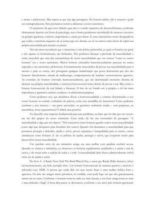 e amam o adolescente. Mas espera-se que seja algo passageiro. No homem adulto, não é atraente e pode
ser contraproducente. Nós precisamos resistir a alimentar o nosso narcisismo.
O narcisismo de que estou falando aqui não é o estado regressivo de desenvolvimento, conforme
clinicamente descrito em livros de psicologia, mas a forma geralmente reconhecida de interesse excessivo
na própria aparência, conforto, importância, e assim por diante. É uma característica muito desagradável,
que exalta o narcisista enquanto ele se torna cego aos demais, ou vê os outros como meios de suprir sua
própria necessidade por atenção ou prazer.
Nós devemos reconhecer que o narcisismo é um defeito primordial, ao qual os homens em geral,
e não apenas os homossexuais, são inclinados. Nós podemos alcançar a plenitude da masculinidade e
então, descobrir que uma das características de nossa masculinidade que nos tornou “como os outros
homens” era o nosso narcisismo. Muitos homens orientados heterossexualmente parecem ter nunca
superado o seu narcisismo adolescente. Constantemente necessitados de provar sua masculinidade para si
mesmo e para os outros, eles perseguem qualquer manifestação que possa demonstrar que eles são
homens: fisiculturismo, atitude de mulherengo, comportamento de ‘machão’ excessivamente agressivo.
Ao contrário do homem orientado homossexualmente, que em determinado momento desistiu de
alcançar sua própria masculinidade, o narcisista heterossexual nunca desiste de provar a sua. Mas, como o
homem homossexual, ele está fadado a fracassar. O fato de ser focado em si próprio, e de dar tanta
importância à aparência exterior, condena-o à adolescência perpétua.
Como podemos nós, que decidimos deixar a homossexualidade e estamos determinados a nos
tornar homens no sentido verdadeiro da palavra, evitar esta armadilha do narcisismo? Como podemos
examinar a nós mesmos – um passo necessário, se queremos realmente mudar – sem perpetuar, ou
intensificar, nosso egocentrismo? É difícil, mas possível.
Eu descobri uma resposta fundamental para este problema, na frase que foi dita por um novato
em um dos grupos do nosso ministério. Certa tarde, ele fez um comentário de passagem: “A
masculinidade é algo que nós damos.” Nós crescemos como homens quando vemos nossa masculinidade
como algo que desejamos para benefício dos outros. Quando nós desejamos a masculinidade para que
possamos proteger e defender, ajudar e servir, prover segurança e tranquilidade para os outros, vamos
amadurecer como homens. E são as práticas de ajudar, proteger e servir, que cooperam muito para
desenvolver nossa masculinidade.
Um membro ativo de um ministério amigo era uma mulher com paralisia cerebral severa.
Quando eu visitava o ministério, eu observava os homens regularmente auxiliando-a a entrar e sair de
carros, e de trocar entre a cadeira de rodas e o sofá. A masculinidade deles ficava admiravelmente visível
neste ato de ajudar e servir.
No livro E A Banda Tocou (And The Band Played On), o autor gay Randy Shilts descreve, talvez
inconscientemente, um belo exemplo disto. Um homem homossexual, de natureza passiva e sensível, é
infectado com AIDS. A pessoa que cuida dele em seus meses finais é uma mulher lésbica forte e
agressiva. Os dois são amigos muito próximos; na verdade, você pode logo ver que eles genuinamente
amam um ao outro. Conforme o homem torna-se cada vez mais doente, a sua forte amiga torna-se mais
e mais delicada e frágil. A força dela parece se desvanecer, conforme o seu amor pelo homem agonizante
 