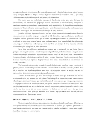 corta profundamente o seu coração. De parte dele, quanto mais vulnerável ela se torna, mais o homem
deseja protegê-la. Querendo abrigar o coração frágil dela, ele se torna cada vez mais forte. O que Randy
Shilts está descrevendo é a formação de um homem e de uma mulher.
Por muitos anos nas conferências nacionais da Exodus, nas sextas-feiras antes do jantar de
encerramento, nós tínhamos uma preparação na qual cabeleireiros (a maioria homens) arranjavam o
cabelo e a maquiagem das mulheres, para muitas das quais tais expressões de feminilidade eram bastante
ameaçadoras. Observando estes homens gentilmente e sensivelmente servirem aquelas mulheres, eu sabia
que estava olhando para uma maravilhosa demonstração de força masculina.
Jesus foi o homem supremo. Ele nunca precisou provar, mas demonstrava claramente. Falando
mansamente com a mulher no poço, protegendo a vida da mulher pega em adultério, gentilmente
corrigindo sua mãe quando ela insistiu que ele fizesse algo a respeito do vinho no casamento em Caná,
recebendo as criancinhas em seus braços, Jesus resplandecia com plena masculinidade. Lavando os pés
dos discípulos, ele forneceu aos homens que havia escolhido um exemplo de força masculina colocada
sob controle, para o propósito de servir aos outros.
Se eu fosse um publicitário, aqui está uma imagem que eu usaria toda vez que tivesse chance,
porque é uma imagem que atrai a atenção de quase qualquer homem, mulher ou criança: a imagem de um
homem andando por um caminho, segurando a mão de uma criança de dois ou três anos. Ela simboliza a
força masculina em submissão ao propósito de guiar e proteger alguém que é muito menor e mais fraco.
É quase irresistível. É a expressão do propósito de Deus para a masculinidade: a sua existência em
serviço aos outros.
Um homem é mais completo e saudável quando é direcionado para fora, para o exterior de si
próprio, quando se concentra pouco em si mesmo. Ele está voltado ao mundo, aos outros, a Deus. Para
ele, o mundo é um desafio empolgante, algo tanto a se conquistar como a se alegrar; sua falta de
egocentrismo faz com as outras pessoas sejam atraídas por ele.
A ironia de tudo isto é que você não consegue se tornar este tipo de homem ao ficar se
concentrando nele. Isto seria um tiro pela culatra. Você não pode se tornar direcionado para o exterior
olhando para dentro de si e para o que você está fazendo. É como a pessoa que persegue vigorosamente
a sua própria felicidade; ele nunca a encontrará, até que ela surja como subproduto de outras coisas. Nós
precisamos concentrar-nos no exterior de nós, para nós tornarmos voltados ao externo! A maneira mais
simples de fazer isso é ter em nossas corações – e lembrar-nos vez após vez – de que nossa
masculinidade nos é dada para que possamos dá-la adiante, algo que Deus criou em nós para que
possamos usá-la para abençoar aos outros.
O FI M D A JO R N A D A : TO D A S A S CO I S A S JU N T A S
No começo, eu havia dito que a estrada que nos leva à masculinidade seria longa e difícil. Agora,
você provavelmente deve acreditar que eu havia minimizado os desafios que a jornada apresentaria. E
este livro apenas forneceu um mapa, um curso a seguir; o trabalho verdadeiro é correr nesta estrada,
fazendo as coisas que os homens fazem.
 