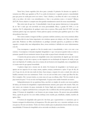 Neste livro, foram sugeridos dois alvos para a jornada. O primeiro foi descrito no capítulo 1:
tornarmo-nos filhos que agradam ao Pai. E eu acabo de descrever o segundo: possuir a masculinidade
para que possa ser usada para servir aos outros. “Ame o Senhor, o seu Deus de todo o seu coração, de
toda a sua alma e de todo o seu entendimento.(...) Ame o seu próximo como a si mesmo” (Mateus
22:37;39). Nosso objetivo é cumprir estes dois grandes mandamentos através de nossa masculinidade.
Mas existe mais do que isso. A masculinidade é mais do que apenas relacionar-se; é uma questão
de ser. ‘Ser’ é tudo que está envolvido em nossa personalidade. Deus, o grande EU SOU, é o ser
supremo. Ele É, independente de qualquer outra coisa eu pessoa. Deus pode dizer EU SOU sem que
nenhuma palavra siga esta expressão. Outras palavras apenas serviriam para qualificar quem ele é. Nós
não podemos fazer isso.
Nós somos criados à imagem de Deus e portanto também existimos, mas nossa existência difere
da existência dele de uma forma importante: nós existimos apenas em relação a ele. Não somos nada à
parte dele. Podemos ser filhos desobedientes ou pródigos tentando ignorá-lo, ou podemos ser filhos
segundo o coração dele, mas independente disso, nossa existência é definida em nosso relacionamento
com ele.
Uma recompensa o aguarda no fim da estrada rumo à masculinidade, e tem a ver com a sua
essência. A recompensa é chamada integridade. Integridade é o que você possui quando todas as coisas se
juntaram, quando há um sentimento interno de que todas as peças foram colocadas em seu lugar.
A maioria das pessoas pensa em integridade como uma característica de alguém que não mente
aos seus amigos, ou não trai a esposa, ou não trapaceia em sua declaração de imposto de renda, ou que
não é um hipócrita. É verdade, essas são as marcas de um homem com integridade, mas a integridade em
si é muito mais do que apenas honestidade.
A palavra íntegro tem a mesma raiz de inteiro. Um homem de integridade é um homem que é
apenas um nos aspectos de seu corpo, mente, espírito, crenças, sentimentos e ações. O que ele diz, ele
crê. O que ele crê, ele não tem medo de dizer. Suas crenças a respeito do certo e errado não estão em
batalha constante com seus sentimentos. Todo o seu ser está em linha com o corpo que Deus lhe deu.
Ele é completo. Ele é um por inteiro, ou como meu avô, que era alfaiate, diria: “Ele foi cortado de uma
peça inteira de pano.” O seu ser não está fragmentado. As peças estão unidas formando um inteiro.
Independentemente de sua aparência física, seja belo ou simples de acordo com nossos padrões
de beleza, um homem de integridade é surpreendentemente atraente, para quase todo mundo. Nele, nós
não vemos um conjunto de peças encaixadas de forma frágil, pois sentimos que sabemos quem ele
realmente é, e é alguém confortável de se estar perto. Ele é confiável, fiel, um bom parceiro, pai, irmão e
amigo. O homem de integridade é um homem em paz consigo mesmo. Ele possui uma personalidade
firme, a partir da qual ele vive com sólida confiança como marido, pai, trabalhado, cidadão, membro de
igreja e líder.
O homem de integridade sabe quem ele é tão bem, que o egocentrismo e o narcisismo, que os
homens carregam da adolescência, já desapareceu. Ele sabe quem deve ser, e encontra satisfação em ser
essa pessoa. Ele tem um destino. Todos nós fomos criados para ser plenamente desenvolvidos em nossa
masculinidade. O homem de integridade está se movendo em direção a esse destino.
 