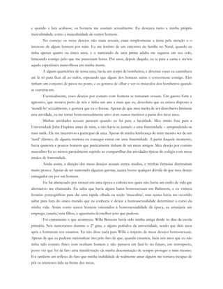 e quando a luta acabasse, os homens me usariam sexualmente. Eu desejava tanto a minha própria
masculinidade, como a masculinidade de outros homens.
No começo os meus desejos não eram sexuais, eram simplesmente a ânsia pela atenção e o
interesse de algum homem por mim. Eu me lembro de um encontro de família no Natal, quando eu
tinha apenas quatro ou cinco anos, e o namorado de uma prima adulta me segurou em seu colo,
brincando comigo pelo que me pareceram horas. Por anos, depois daquilo, eu ia para a cama e revivia
aquela experiência maravilhosa em minha mente.
A alguns quarteirões de nossa casa, havia um corpo de bombeiros, e diversas vezes eu caminhava
até lá só para ficar ali ao redor, esperando que algum dos homens saísse e conversasse comigo. Eles
tinham um conjunto de pesos no posto, e eu gostava de olhar e ver os músculos dos bombeiros quando
se exercitavam.
Eventualmente, esses desejos por contato com homens se tornaram sexuais. Um garoto forte e
agressivo, que morava perto de nós e tinha um ano a mais que eu, descobriu que eu estava disposto a
‘atendê-lo’ sexualmente, e gostava que eu o fizesse. Apesar de que meu medo de ser descoberto limitasse
essa atividade, eu me tornei homossexualmente ativo com outros meninos a partir dos treze anos.
Minhas atividades sexuais pararam quando eu fui para a faculdade. Meu irmão fora para a
Universidade John Hopkins antes de mim, e não havia se juntado a uma fraternidade – arrependendo-se
mais tarde. Ele me incentivou a participar de uma. Apesar de minha lembrança de mim mesmo ser de um
‘nerd’ clássico, de alguma maneira eu consegui entrar em uma fraternidade. A partir daquele momento,
havia quarenta e poucos homens que praticamente tinham de ser meus amigos. Meu desejo por contato
masculino foi ao menos parcialmente suprido ao compartilhar das atividades típicas do colégio com meus
irmãos de fraternidade.
Ainda assim, a direção dos meus desejos sexuais nunca mudou, e minhas fantasias diminuíram
muito pouco. Apesar de ter namorado algumas garotas, nunca houve qualquer dúvida de que meu desejo
esmagador era por um homem.
Eu fui abençoado por crescer em uma época e cultura nos quais não havia um estilo de vida gay
alternativo me chamando. Eu sabia que havia alguns bares homossexuais em Baltimore, e eu visitava
livrarias pornográficas para dar uma rápida olhada na seção ‘masculina’, mas nunca havia me ocorrido
saltar para fora do único mundo que eu conhecia e deixar a homossexualidade determinar o curso da
minha vida. Assim como tantos homens orientados à homossexualidade dá época, eu arranjaria um
emprego, casaria, teria filhos, e aguentaria do melhor jeito que pudesse.
Foi exatamente o que aconteceu. Willa Bensons havia sido minha amiga desde os dias da escola
primária. Nós namoramos durante o 2º grau, e alguns períodos da universidade, sendo que dois anos
após a formatura nos casamos. Eu não disse nada para Willa a respeito de meus desejos homossexuais.
Apesar de que eu pudesse racionalizar isto pelo fato de que, quando casamos, fazia seis anos que eu não
tinha tido contato físico com nenhum homem e não pensava em fazê-lo no futuro, em retrospecto,
posso ver que foi de fato uma manifestação da minha determinação de sempre proteger a mim mesmo.
Foi também um reflexo do fato que minha inabilidade de realmente amar alguém me tornava incapaz de
pôr os interesses dela na frente dos meus.
 