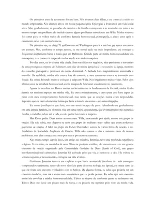 Os primeiros anos de casamento foram bem. Nós tivemos duas filhas, e eu comecei a subir no
mundo empresarial. Nós éramos ativos em nossa pequena igreja Episcopal, e levávamos um vida social
ativa. Mas, gradualmente, as pressões da carreira e da família começaram a se acumular em mim e ao
mesmo tempo um problema de tireóide causou alguns problemas emocionais em Willa. Minha resposta
foi correr para os velhos meios de conforto: fantasia homossexual, pornografia, e, cinco anos após o
casamento, sexo com outros homens.
Na primeira vez, eu dirigi 70 quilômetros até Washington para ir a um bar gay tentar encontrar
um contato. Mas, conforme o tempo passou, eu me tornei cada vez mais imprudente, até começar a
frequentar abertamente bares e locais gays em Baltimore. Grande parte de minha homossexualidade era
masoquista, e eu comecei a responder anúncios de sexo sadomasoquista.
Por dez anos, eu levei uma vida dupla. Bem-sucedido nos negócios, vice-presidente e tesoureiro
de uma prestigiosa empresa de Baltimore, um pilar de minha igreja local – tesoureiro da igreja, membro
do conselho paroquial e professor da escola dominical. A fachada fora magistralmente construída e
mantida. Na realidade, minha vida estava fora de controle, e meu casamento estava se tornando uma
fraude. Eu estava bebendo muito e coloquei a culpa em Willa. Nós brigávamos muitas vezes. Pelos dois
últimos anos de atividade homossexual, eu fui incapaz de funcionar sexualmente no casamento.
Apesar de acreditar em Deus e aceitar intelectualmente os fundamentos da fé cristã, minha fé não
parecia ter nenhum impacto em minha vida. Eu orava rotineiramente, e orava para que fosse capaz de
parar com meu comportamento homossexual, mas sentia que as orações nunca eram respondidas.
Suponho que eu orava da mesma forma que fazia a maioria das coisas – era uma obrigação.
Eu nunca justifiquei o que fazia, mas me sentia incapaz de parar. Afundando-me gradualmente
em uma atitude fatalista, eu vi minha vida em uma espiral descendente, que eventualmente me custaria a
família, o trabalho, talvez até a vida, eu não podia fazer nada a respeito.
Mas Deus podia. Duas coisas aconteceram. Willa, procurando por ajuda, entrou em grupo de
oração. Ela não sabia, mas deparou-se com um grupo de mulheres mais velhas que eram poderosas
guerreiras de oração. A líder do grupo era Helen Shoemaker, autora de vários livros de oração, e co-
fundadora da Sociedade Anglicana de Oração. Willa não contou a elas a natureza exata de nossos
problemas, mas elas começaram a orar por mim e por nosso casamento.
Não muito tempo depois disso, um amigo no trabalho, Jeremias, teve uma profunda experiência
religiosa. Certa noite, na escolinha de seus filhos na paróquia católica, ele encontrou-se em um grande
encontro de oração organizado pela Comunidade Cordeiro de Deus (Lamb of God), um grupo
interdenominacional carismático. Jeremias foi cativado pelo que viu, e juntou-se a eles. Ele voltou na
semana seguinte, e nessa reunião, entregou sua vida a Cristo.
Conforme Jeremias tentava me explicar o que havia acontecido (nenhum de nós conseguia
compreender exatamente; nascer de novo não fazia parte de nossa teologia na época), eu estava certo de
que ele tivera um encontro verdadeiro com o Senhor. De alguma forma, eu sabia que poderia ter um
encontro também, mas era a coisa mais assustadora que eu podia pensar. Eu sabia que um encontro
assim iria envolver a minha homossexualidade. Talvez eu tivesse de confessar quem eu realmente era.
Talvez Deus me desse um pouco mais de força, e eu poderia me reprimir pelo resto da minha vida.
 