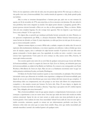 Talvez ele me capacitasse a abrir mão de tudo, mas isto parecia algo terrível. Por mais que eu odiasse, eu
não podia viver sem a homossexualidade. Era a minha maneira de aguentar a vida, desde quando podia
me lembrar.
Mas as coisas se tornaram desesperadoras o bastante para que, após seis ou sete semanas de
agonia, em 26 de novembro de 1974, uma terça-feira, eu fui ao encontro com Jeremias. Ele não sabia do
meu problema, bem como ninguém na reunião. Em algum ponto durante o programa, quando 200 e
poucas pessoas estavam louvando a Deus em voz alta, eu disse quietamente, “Deus, eu desisto. Minha
vida está uma completa bagunça. Eu não consigo mais aguentar. Não me importa o que fizeres; por
favor, toma a direção”. E foi o que ele fez.
Em alguns dias, eu percebi que mudanças profundas haviam acontecido em mim. Primeiro, eu
me apaixonei completamente por Willa, e a desejava fisicamente. Minhas fantasias homossexuais, que
nunca haviam me deixado, se foram. E, mais importante, eu sabia que Jesus era real, que ele me amava, e
que eu estava começando a amá-lo.
Algumas semanas depois, eu contei a Willa toda a verdade a respeito de minha vida. Os anos de
repressão dela imediatamente desabaram, e nos meses seguintes, ela enfrentou todas as feridas que meus
anos de rejeição, engano, raiva e atribuição de culpa haviam causado. O processo de cura dela estava
apenas começando e levaria alguns anos. Sua capacidade de confiar em mim e receber o meu amor
cresceu bem vagarosamente. Como parte do novo começo na vida, nasceu nosso filho, Estevão, 18
meses após minha conversão.
Isso ocorreu quatro anos antes de eu ouvir falar de qualquer outra pessoa que tivesse sido liberta
da homossexualidade, e então li a respeito de Amor em Ação (Love in Action), um ministério para cura
da homossexualidade, na cidade de San Rafael, na Califórnia. Eu comecei a me corresponder com Frank
Worthen e Bob Davies do Amor em Ação. Mais um ano e eu finalmente encontraria outro ‘ex-gay’ em
minha primeira conferência Exodus, em Seattle, Washington.
Os líderes do Exodus foram cautelosos quanto ao meu testemunho, no princípio. Eles já haviam
encontrado outros que afirmavam ter recebido curas repentinas e milagrosas da homossexualidade, para
depois de um ou ano ou dois descobriram que essas curas tinham sido bem menos do que completas. A
desconfiança deles era compreensível, mas não porque eu não havia sido liberto do comportamento
compulsivo e das atrações sexuais por homens. Eu havia sido. Hoje, 25 anos depois, se alguém me
oferecesse o homem mais lindo do mundo, e dissesse, “Aqui, faça o que quiser com ele”, minha resposta
seria: “Não, obrigado, não estou interessado.”
Mas a homossexualidade é mais do que apenas atrações e comportamento homossexual, e eu mal
começara a experimentar a cura em outras áreas. Uma área que ainda não havia sido tocada era minha
carência emocional. Apesar de não ser mais sexual, eu ainda sentia uma ânsia profunda de que um
homem grande e forte cuidasse de mim. Essa necessidade ‘infantil’ havia saído de vista nos anos após a
minha conversão, entretanto, quando eu entrara em um relacionamento profundo com Jesus. Ele
derramou sobre mim esse amor que eu nunca havia sentido. Hoje, creio que minha necessidade por
amizade masculina é normal e tão saudável quanto a de qualquer outro.
 
