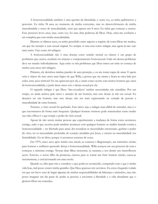 A homossexualidade também é uma questão de identidade, e outra vez, eu tinha quilômetros a
percorrer. Eu tinha 38 anos no momento de minha conversão, mas no desenvolvimento de minha
masculinidade e senso de masculinidade, creio que apenas uns 8 anos. Eu tinha que começar a crescer.
Esse processo levou anos, mas, outra vez, foi uma obra poderosa de Deus. Hoje, sinto-me confiante e
em completa paz com minha masculinidade.
Durante os últimos anos, eu tenho percebido outro aspecto a respeito de como Deus me mudou,
um que faz menção à cura sexual original. Eu sempre vi esta cura como milagre; mas agora já não vejo
mais assim. Vejo como três milagres.
A homossexualidade não é uma doença como retardo mental ou câncer; é um grupo de
problemas que, juntos, resultam em atrações e comportamento homossexual. Cada um desses problemas
deve ser tratado individualmente. Aqui estão os três problemas que Deus tratou em mim no começo de
minha cura; meus três milagres.
Primeiro, ele derrubou minhas paredes de auto-proteção, e eu me tornei capaz de amar. E quem
seria o objeto do meu amor mais lógico do que Willa, a pessoa que me amara e ficara ao meu lado por
todos estes anos terríveis? Eu me apaixonei por ela, e assim como ocorre com muitos homens que saem
da homossexualidade, a partir desse amor veio o desejo sexual por ela.
O segundo milagre é que Deus “des-sexualizou’ minhas necessidades não atendidas. Por um
tempo, eu ainda ansiava pelo amor e atenção de um homem, mas esse desejo já não era sexual. Eu
desejava ser um homem, mas esse desejo não era mais expressando na vontade de possuir a
masculinidade de outro homem.
Terceiro, o vício sexual foi quebrado. Este talvez seja o milagre mais difícil de entender, mas é o
que encontramos de forma mais frequente. Qualquer homem vitorioso pode testemunhar como render
sua vida a Deus é o que rompe o poder do vício sexual.
Apesar de não serem muitas pessoas que experimentam a mudança da forma como aconteceu
comigo, tudo o que ocorreu pode também acontecer com qualquer homem ou mulher lutando contra a
homossexualidade – ser libertado para amar, des-sexualizar as necessidades emocionais, quebrar o poder
do vício, ter as necessidades profundas do coração atendidas por Jesus, e crescer na masculinidade (ou
feminilidade). Eu sei disso, porque vi acontecer centenas de vezes.
Em 1979, cinco anos após minha cura inicial, eu comecei o Regeneração, um ministério cristão
para homens e mulheres querendo deixar a homossexualidade. Willa avançou em seu processo de cura e
começou a ministrar comigo. Nossas duas filhas cresceram, se casaram, e nos deram seis maravilhosos
netos. Estevão, o nosso filho da promessa, cresceu para se tornar um forte homem cristão, casou-se
recentemente, e está lecionando em uma escola.
Quando eu olho para trás e considero o que podia ter acontecido, comparado com o que é minha
vida hoje, mal posso conter minha gratidão. Que Deus gracioso nós servimos. Eu estou chegando à idade
em que em breve terei de largar algumas de minhas responsabilidades de liderança e ministério, mas não
posso imaginar um dia parar de ajudar as pessoas a encontrar a liberdade e a vida abundante que o
glorioso Deus me concedeu.
 