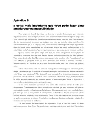 Apêndice B
a coisa mais importante que você pode fazer para
amadurecer na masculinidade
Passe tempo com Deus. É algo radical a se dizer, mas eu acredito absolutamente que a coisa mais
importante que você pode fazer para promover o seu crescimento na masculinidade é passar tempo com
Deus. Eu queria que houvesse uma forma de dizer isso sem que soasse como um velho clichê cristão. É
algo tão importante, mais importante que qualquer outra coisa que eu tenha a dizer neste livro. Eu
acredito firmemente que, se ao longo dos anos, eu não houvesse fielmente passado tempo regularmente
diante do Senhor, minha masculinidade não teria avançado além do que era em minha conversão há 25
atrás. Foi em minha ‘hora silenciosa’ que eu experimentei tudo o que um pai deveria incutir em seu filho.
Quando escrevo sobre passar tempo com Deus, ou ensino a respeito em nossos grupos no
Regeneração, eu sempre sinto que estou dizendo algo tão óbvio que soará como um disco quebrado.
Todo cristão deveria saber disso! Eu me senti assim quando incluí uma lição sobre “hora silenciosa” no
Nova Direção (o programa básico de nosso ministério para homens e mulheres deixando a
homossexualidade), e é esta lição que as pessoas dizem que mudou mais a sua vida do que qualquer
outra.
Talvez o meu ensino sobre isso tenha um efeito poderoso sobre as pessoas em nossos grupos,
porque é a única lição que eu posso dar de consciência tranquila com o que Paulo disse em 1 Coríntios
4:16: “Sejam meus imitadores”. Pelos últimos 25 anos, em média 5 ou 6 vezes por semana, eu tenho
passado em torno de uma hora a uma hora e meia sozinho com o Senhor em oração, meditação e leitura
da Bíblia. Sem estes momentos, eu nunca me tornaria o homem que podia fundar o Regeneração e
vencer todos os desafios atravessados ao longo dos anos.
É nos meus momentos devocionais que tenho sido sustentado através de todas essas
circunstâncias. É nesses momentos diários, sozinho com o Senhor, que ouço o chamado dele para me
arrepender dos pecados profundos que podia facilmente deixar passar, que sinto o seu inexplicável amor
por mim, que ouço as suas palavras de encorajamento, o chamado do Pai para que eu lute o bom
combate, tanto em minha vida como no ministério. É com ele que me coloco em um estado de espírito
no qual posso escrever e ser criativo. É minha hora com Deus que direciona minha vida a cada dia. É o
momento mais importante de minha vida.
Um tema central do nosso ensino no Regeneração é que a cura vem através de nosso
relacionamento com Jesus Cristo. Eu acredito que a maior parte das pessoas aceita isso. Elas também
 