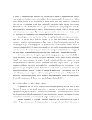 de pensar na homossexualidade masculina com foco na atração física e na homossexualidade feminina
como atração emocional, em muitos homens há um desejo quase esmagador de pertencer, ser cuidado,
amado por um homem, ou por transferência, de possuir, cuidar, amar outro homem. Eu ouvi homens
cujo grau de promiscuidade sexual seria considerado inacreditável pelos padrões heterossexuais,
derramando sua dor, e dizendo: “não era o sexo que eu realmente queria; era alguém para me amar”. Eu
acredito neles. Esta ânsia não satisfeita pode ser tão intensa quanto a sexual. É claro, os dois não podem
ser totalmente separados. Leanne Payne e outros apontaram muitas vezes como nossos desejos sexuais
são, frequentemente, desejos emocionais mais profundos, que se tornaram erotizados.
A atração pelo mesmo sexo é apenas um lado da angústia relativa à natureza de suas atrações; o
outro lado é a falta de atração pelo sexo oposto. Ele não sente absolutamente nenhuma atração
romântica e sexual por mulheres, mas quer um dia se casar e ter filhos. Como os outros homens, ele tem
uma percepção de que muito do propósito e da plenitude de vida de um homem é satisfeito através do
casamento e da paternidade. Ele quer se sentir atraído por uma mulher, mas simplesmente não há nada
onde deveria haver. A ausência de qualquer atração pelo sexo oposto está na raiz de sua percepção de
que jamais poderá viver uma vida normal, de que está preso em um ponto e jamais poderá progredir.
Existe uma terceira área de angústia, que pode não transparecer até que o homem tenha lidado
com as outras duas. Esta tem a ver com sua identidade como homem. Uma vez que ela não é tão diretamente
“sexual” como o comportamento e as atrações, ele pode a princípio não fazer uma conexão com a sua
condição homossexual. Além disso, está tão estabelecido como parte “daquilo que ele é”, que ele pode
nunca ter considerado que poderia ser mudado. Não é uma identidade que diz simplesmente: “eu sou
gay”, mas uma que, mais profundamente, diz: “eu não sou um homem”, ou, ao menos: “eu não sou um
homem como os outros homens”. Ele não está à altura. Na adolescência, e talvez até mais cedo, ele se
sentia diferente dos outros rapazes, e diferente sempre significava “menos que” ou “inferior a”. Estes
sentimentos continuaram através dos anos da adolescência e pela vida adulta. Mesmo hoje, na companhia
de outros homens, ele sente de alguma forma que não faz parte do mundo deles.
AS P E C T O S D O PR O B L E M A D E ID E N T I D A D E
Os problemas dele em relação a isto se manifestam principalmente em duas áreas da vida.
Primeiro, ele passa por um grande desconforto e embaraço na companhia de outros homens,
especialmente em grupos de homens e em situações desestruturadas. Ele sempre sente como se estivesse
fora do mundo deles, olhando para dentro. Ele não compartilha dos mesmos interesses que os outros
homens têm, e isto sustenta o seu sentimento de sempre estar desassociado deles.
Segundo, o problema da identidade é manifesto em acreditar – e, frequentemente, em provar na
prática – de que em muitas áreas, ele é incapaz de fazer as coisas que os homens fazem. Não apenas na
 