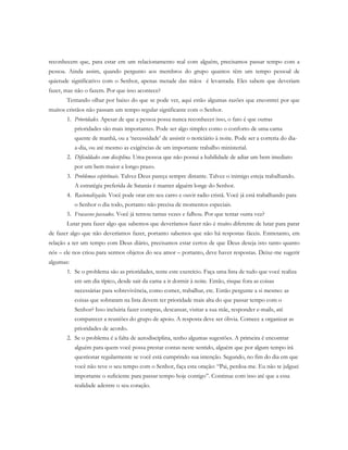 reconhecem que, para estar em um relacionamento real com alguém, precisamos passar tempo com a
pessoa. Ainda assim, quando pergunto aos membros do grupo quantos têm um tempo pessoal de
quietude significativo com o Senhor, apenas metade das mãos é levantada. Eles sabem que deveriam
fazer, mas não o fazem. Por que isso acontece?
Tentando olhar por baixo do que se pode ver, aqui estão algumas razões que encontrei por que
muitos cristãos não passam um tempo regular significante com o Senhor.
1. Prioridades. Apesar de que a pessoa possa nunca reconhecer isso, o fato é que outras
prioridades são mais importantes. Pode ser algo simples como o conforto de uma cama
quente de manhã, ou a ‘necessidade’ de assistir o noticiário à noite. Pode ser a correria do dia-
a-dia, ou até mesmo as exigências de um importante trabalho ministerial.
2. Dificuldades com disciplina. Uma pessoa que não possui a habilidade de adiar um bem imediato
por um bem maior a longo prazo.
3. Problemas espirituais. Talvez Deus pareça sempre distante. Talvez o inimigo esteja trabalhando.
A estratégia preferida de Satanás é manter alguém longe do Senhor.
4. Racionalização. Você pode orar em seu carro e ouvir radio cristã. Você já está trabalhando para
o Senhor o dia todo, portanto não precisa de momentos especiais.
5. Fracassos passados. Você já tentou tantas vezes e falhou. Por que tentar outra vez?
Lutar para fazer algo que sabemos que deveríamos fazer não é muito diferente de lutar para parar
de fazer algo que não deveríamos fazer, portanto sabemos que não há respostas fáceis. Entretanto, em
relação a ter um tempo com Deus diário, precisamos estar certos de que Deus deseja isto tanto quanto
nós – ele nos criou para sermos objetos do seu amor – portanto, deve haver respostas. Deixe-me sugerir
algumas:
1. Se o problema são as prioridades, tente este exercício. Faça uma lista de tudo que você realiza
em um dia típico, desde sair da cama a ir dormir à noite. Então, risque fora as coisas
necessárias para sobrevivência, como comer, trabalhar, etc. Então pergunte a si mesmo: as
coisas que sobraram na lista devem ter prioridade mais alta do que passar tempo com o
Senhor? Isso incluiria fazer compras, descansar, visitar a sua mãe, responder e-mails, até
comparecer a reuniões do grupo de apoio. A resposta deve ser óbvia. Comece a organizar as
prioridades de acordo.
2. Se o problema é a falta de autodisciplina, tenho algumas sugestões. A primeira é encontrar
alguém para quem você possa prestar contas neste sentido, alguém que por algum tempo irá
questionar regularmente se você está cumprindo sua intenção. Segundo, no fim do dia em que
você não teve o seu tempo com o Senhor, faça esta oração: “Pai, perdoa-me. Eu não te julguei
importante o suficiente para passar tempo hoje contigo”. Continue com isso até que a essa
realidade adentre o seu coração.
 