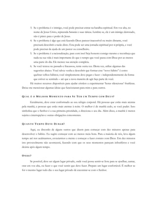 3. Se o problema é o inimigo, você pode precisar entrar na batalha espiritual. Em voz alta, no
nome de Jesus Cristo, repreenda Satanás e suas táticas. Lembre-se, ele é um inimigo derrotado,
não é páreo para o poder de Jesus.
4. Se o problema é algo que está fazendo Deus parecer inacessível ou muito distante, você
precisará descobrir a razão disto. Esta pode ser uma jornada espiritual por si própria, e você
pode precisar da ajuda de um pastor ou conselheiro.
5. Se o problema é a racionalização, pare com isso! Seja honesto consigo mesmo e reconheça que
nada na sua vida é mais importante do que o tempo que você passa com Deus por ao menos
uma parte do dia. Ele merece sua atenção completa.
6. Se você tentou no passado e fracassou, tente outra vez. Desta vez, utilize algumas das
sugestões abaixo. Você talvez venha a descobrir que formar esse “novo hábito” é como
quebrar velhos hábitos; você simplesmente deve pegar e fazer – independentemente da forma
que estiver se sentindo – até que a nova maneira de agir faça parte de você.
Há muitos recursos disponíveis para ajudar cristãos a experimentar ‘horas silenciosas’ frutíferas.
Deixe-me mencionar algumas ideias que funcionaram para mim e para outros.
QU A L É O ME L H O R MO M E N T O P A R A SE TE R U M TE M P O C O M D E U S ?
Geralmente, deve estar conformado ao seu relógio corporal. Há pessoas que estão mais atentas
pela manhã, e pessoas que estão mais atentas à noite. O melhor é de manhã cedo, se você puder. Isso
simboliza que o Senhor é a sua primeira prioridade, e direciona o seu dia. Além disso, a manhã é menos
sujeita a interrupções e outras obrigações concorrentes.
QU A N T O T E M P O D E V E DU R A R ?
Aqui, eu discordo de alguns outros que dizem para começar com dez minutos apenas para
desenvolver o hábito. Eu sugiro começar com ao menos meia hora. Para a maioria de nós, leva algum
tempo até nos acalmarmos, esvaziarmos a mente e começar a fazer contato com Deus. Em dez minutos
isto provavelmente não acontecerá, fazendo com que os seus momentos pareçam infrutíferos e você
desista após algum tempo.
ON D E ?
Se possível, deve ser algum lugar privado, onde você possa sentir-se livre para se ajoelhar, cantar,
orar em voz alta, ou fazer o que você sentir que deve fazer. Prepare um lugar confortável. É melhor se
for o mesmo lugar todo dia: o seu lugar privado de encontrar-se com o Senhor.
 