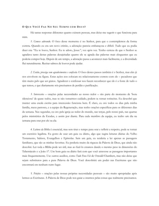 O QU E VO C Ê FA Z NO S E U TE M P O C O M DE U S ?
Há tantas respostas diferentes quanto existem pessoas, mas deixe-me sugerir o que funciona para
mim.
1. Comece adorando. O foco desse momento é no Senhor, para que o contemplemos da forma
correta. Quando eu era um novo cristão, a adoração parecia embaraçosa e difícil. Tudo que eu podia
dizer era: “Eu te louvo, Senhor. Eu te adoro, Jesus.”, vez após vez. Tenho certeza de que o Senhor se
agradava tanto destas palavras desajeitadas quanto ele se agrada das palavras mais eloquentes que eu
poderia compor hoje. Depois de um tempo, a adoração passa a acontecer mais facilmente, e a diversidade
flui naturalmente. Recitar salmos de louvor pode ajudar.
2. Então, prossiga com agradecimentos e confissão. O foco destes passos também é o Senhor, mas eles já
nos envolvem na figura. Estas ações nos colocam no relacionamento correto com ele – pecadores que
têm muito pelo que ser gratos. Agradecer e confessar nos fazem reconhecer que ele é a fonte de tudo o
que temos, e que diariamente nós precisamos de perdão e purificação.
3. Intercessões – orações pelas necessidades ao nosso redor – são parte do momento de ‘hora
silenciosa’ de quase todos, mas se não tomarmos cuidado, podem se tornar rotineiras. Eu descobri que
manter uma escala escrita para intercessão funciona bem. É claro, eu oro todos os dias pela minha
família, meus pastores, e a equipe do Regeneração, mas tenho orações específicas para os diferentes dias
da semana. Nas segundas, eu oro pela igreja ao redor do mundo, nas terças, pelo nosso país, nas quartas
pelos ministérios da Exodus, e assim por diante. Para cada membro da equipe, eu tenho um dia na
semana para orar por ele ou ela.
4. Leitura da Bíblia é essencial, mas sem tirar o tempo para orar e refletir a respeito, pode se tornar
um exercício legalista. Eu gosto de usar um guia ou diário, algo que sugira leituras diárias do Velho
Testamento, Salmos, Evangelhos e Epístolas. Sem um guia, eu tenderia a ler apenas as passagens
familiares, que são as minhas favoritas. Eu perderia muito da riqueza da Palavra de Deus, que ainda não
descobri. Ler toda a Bíblia pode ser útil, mas ao fazê-lo estamos dando o mesmo peso às dimensões do
Tabernáculo e a João 17. Um bom guia ou diário fará com que você atravesse as passagens importantes
mais frequentemente. Use outros auxílios, como Tudo Para Ele de Oswald Chambers, mas não deixe que
sejam substitutos para a pura Palavra de Deus. Você descobrirá um poder nas Escrituras que não
encontrará em nenhum outro lugar.
5. Petições – orações pelas nossas próprias necessidades pessoais – são muito apropriadas após
lermos as Escrituras. A Palavra de Deus pode nos guiar a orarmos pelas coisas que realmente precisamos.
 