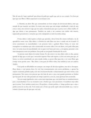 Não dê uma de ‘super espiritual’ para deixar de pedir por aquilo que está no seu coração. Um bom pai
quer que seus filhos e filhos expressem os seus desejos a ele.
6. Mantenha um diário. Dos que testemunham ter bons tempos de devocional diários, mais que
metade diz que mantém um diário. Eu tenho uma mente que está sempre trabalhando e indo de uma
coisa a outra, mas escrever é algo que me ajuda a desacelerar para que eu possa ouvir a Deus melhor. É
algo que clareia o meu pensamento. Também me ajuda a me conectar com minha vida interior,
capturando pensamentos e emoções que estão rodopiando ao redor da minha cabeça.
O meu diário é onde registro as lições que aprendi, e dessa forma fico menos inclinado a ter de
aprendê-las outras vezes. Meu diário é a história de onde Deus me tirou e aonde está me levando. O
nosso crescimento na masculinidade é um processo lento e gradual. Dessa forma, às vezes não
enxergamos as mudanças que estão acontecendo em nossas vidas. Com um diário, você pode olhar para
trás e ver certas áreas da masculinidade com as quais você lutava por anos, e, de repente, passaram a não
mais transparecer como um problema. Este pode ser um grande fortalecedor da sua fé.
As pessoas usam diários de muitas formas. Eu não escrevo no meu diário todos os dias, apenas
quando há algo que eu creio que é necessário registrar. Para cada registro, eu dou um nome para que, no
futuro, se estiver caminhando em uma estrada similar, eu possa olhar para trás e ver como Deus agiu
comigo nesta questão antes. Meu diário é uma pasta de folhas soltas, mas também já usei um caderno
simples.
Você pode ter dificuldades em começar a ter tempos de devoção regulares, mas não se desespere.
Deus deseja e você precisa disso. Se você luta constantemente com certos problemas, e apenas faz
orações ocasionais pedindo ajuda, você não está desenvolvendo o relacionamento que trará vitória e cura
permanentes. Nós temos visto pessoas que têm lutas de anos e anos, mas quando permitem ao Senhor
que faça parte de suas vidas passando um tempo expressivo com ele, coisas gloriosas têm acontecido.
Ter um tempo significativo será a coisa mais importante que você pode fazer no amadurecimento
para a masculinidade. É no seu momento com o Senhor que você encontrará o Conselheiro mais sábio
que já existiu. Você também estará com o Pai perfeito, o Irmão perfeito, o Amigo perfeito que o ama e
pedirá contas do seu dia a dia. Você estará com o Único que pode suprir cada necessidade sua, e você se
tornará o homem que ele quer que você seja.
 