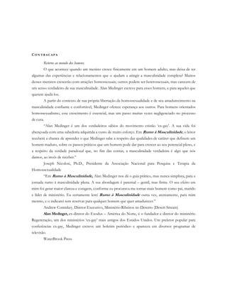 CO N T R A C A P A
Retorne ao mundo dos homens.
O que acontece quando um menino cresce fisicamente em um homem adulto, mas deixa de ter
algumas das experiências e relacionamentos que o ajudam a atingir a masculinidade completa? Muitos
desses meninos crescerão com atrações homossexuais; outros podem ser heterossexuais, mas carecem de
um senso verdadeiro de sua masculinidade. Alan Medinger escreve para esses homens, e para aqueles que
querem ajudá-los.
A partir do contexto de sua própria libertação da homossexualidade e de seu amadurecimento na
masculinidade confiante e confortável, Medinger oferece esperança aos outros. Para homens orientados
homossexualismo, esse crescimento é essencial, mas um passo muitas vezes negligenciado no processo
de cura.
“Alan Medinger é um dos verdadeiros sábios do movimento cristão ‘ex-gay’. A sua vida foi
abençoada com uma sabedoria adquirida a custo de muito esforço. Em Rumo à Masculinidade, o leitor
receberá a chance de aprender o que Medinger sabe a respeito das qualidades de caráter que definem um
homem maduro, sobre os passos práticos que um homem pode dar para crescer ao seu potencial pleno, e
a respeito da verdade paradoxal que, no fim das contas, a masculinidade verdadeira é algo que nós
damos, ao invés de receber.”
Joseph Nicolosi, Ph.D., Presidente da Associação Nacional para Pesquisa e Terapia da
Homossexualidade
“Em Rumo à Masculinidade, Alan Medinger nos dá o guia prático, mas nunca simplista, para a
jornada rumo à masculinidade plena. A sua abordagem é paternal – gentil, mas firme. O seu efeito em
mim foi gerar maior clareza e coragem, conforme eu procurava me tornar mais homem como pai, marido
e líder de ministério. Eu certamente lerei Rumo à Masculinidade outra vez, atentamente, para mim
mesmo, e o indicarei sem reservas para qualquer homem que quer amadurecer.”
Andrew Comiskey, Diretor Executivo, Ministério Ribeiros no Deserto (Desert Stream)
Alan Medinger, ex-diretor do Exodus – América do Norte, é o fundador e diretor do ministério
Regeneração, um dos ministérios ‘ex-gay’ mais antigos dos Estados Unidos. Um preletor popular para
conferências ex-gay, Medinger escreve um boletim periódico e apareceu em diversos programas de
televisão.
WaterBrook Press
 